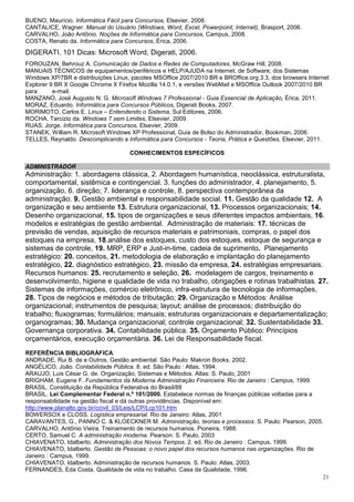 BUENO, Maurício. Informática Fácil para Concursos, Elsevier, 2008.
CANTALICE, Wagner. Manual do Usuário (Windows, Word, Excel, Powerpoint, Internet), Brasport, 2006.
CARVALHO, João Antônio. Noções de Informática para Concursos, Campus, 2008.
COSTA, Renato da. Informática para Concursos, Érica, 2006.
DIGERATI. 101 Dicas: Microsoft Word, Digerati, 2006.
FOROUZAN, Behrouz A. Comunicação de Dados e Redes de Computadores, McGraw Hill, 2008.
MANUAIS TÉCNICOS de equipamentos/periféricos e HELP/AJUDA na Internet, de Software, dos Sistemas
Windows XP/7BR e distribuições Linux, pacotes MSOffice 2007/2010 BR e BROffice.org 3.3, dos browsers Internet
Explorer 9 BR X Google Chrome X Firefox Mozilla 14.0.1, e versões WebMail e MSOffice Outlook 2007/2010 BR
para      e-mail.
MANZANO, José Augusto N. G. Microsoft Windows 7 Professional - Guia Essencial de Aplicação, Érica, 2011.
MORAZ, Eduardo. Informática para Concursos Públicos, Digerati Books, 2007.
MORIMOTO, Carlos E. Linux – Entendendo o Sistema, Sul Editores, 2006.
ROCHA, Tarcizio da. Windows 7 sem Limites, Elsevier, 2009.
RUAS, Jorge. Informática para Concursos, Elsevier, 2009.
STANEK, William R. Microsoft Windows XP Professional, Guia de Bolso do Administrador, Bookman, 2006.
TELLES, Reynaldo. Descomplicando a Informática para Concursos - Teoria, Prática e Questões, Elsevier, 2011.

                                     CONHECIMENTOS ESPECÍFICOS

ADMINISTRADOR
Administração: 1. abordagens clássica, 2. Abordagem humanística, neoclássica, estruturalista,
comportamental, sistêmica e contingencial. 3. funções do administrador, 4. planejamento, 5.
organização, 6. direção; 7. liderança e controle, 8. perspectiva contemporânea da
administração. 9. Gestão ambiental e responsabilidade social. 11. Gestão da qualidade 12. A
organização e seu ambiente 13. Estrutura organizacional, 13. Processos organizacionais; 14.
Desenho organizacional, 15. tipos de organizações e seus diferentes impactos ambientais, 16.
modelos e estratégias de gestão ambiental. Administração de materiais: 17. técnicas de
previsão de vendas, aquisição de recursos materiais e patrimoniais, compras, o papel dos
estoques na empresa, 18.análise dos estoques, custo dos estoques, estoque de segurança e
sistemas de controle, 19. MRP, ERP e Just-in-time, cadeia de suprimento. Planejamento
estratégico: 20. conceitos, 21. metodologia de elaboração e implantação do planejamento
estratégico, 22. diagnóstico estratégico, 23. missão da empresa, 24. estratégias empresariais.
Recursos humanos: 25. recrutamento e seleção, 26. modelagem de cargos, treinamento e
desenvolvimento, higiene e qualidade de vida no trabalho, obrigações e rotinas trabalhistas. 27.
Sistemas de informações, comércio eletrônico, infra-estrutura de tecnologia de informações,
28. Tipos de negócios e métodos de tributação; 29. Organização e Métodos: Análise
organizacional; instrumentos de pesquisa; layout; análise de processos; distribuição do
trabalho; fluxogramas; formulários; manuais; estruturas organizacionais e departamentalização;
organogramas; 30. Mudança organizacional; controle organizacional; 32. Sustentabilidade 33.
Governança corporativa. 34. Contabilidade pública. 35. Orçamento Público: Princípios
orçamentários, execução orçamentária. 36. Lei de Responsabilidade fiscal.
REFERÊNCIA BIBLIOGRÁFICA:
ANDRADE, Rui B. de e Outros. Gestão ambiental. São Paulo: Makron Books, 2002.
ANGÉLICO, João. Contabilidade Pública. 8. ed. São Paulo : Atlas, 1994.
ARAUJO, Luis César G. de. Organização, Sistemas e Métodos. Atlas: S. Paulo, 2001
BRIGHAM, Eugene F. Fundamentos da Moderna Administração Financeira. Rio de Janeiro : Campus, 1999.
BRASIL. Constituição da República Federativa do Brasil/88
BRASIL. Lei Complementar Federal n.º 101/2000. Estabelece normas de finanças públicas voltadas para a
responsabilidade na gestão fiscal e dá outras providências. Disponível em:
http://www.planalto.gov.br/ccivil_03/Leis/LCP/Lcp101.htm
BOWERSOX e CLOSS. Logística empresarial. Rio de Janeiro: Atlas, 2001
CARAVANTES, G., PANNO C. & KLOECKNER M. Administração, teorias e processos. S. Paulo: Pearson, 2005.
CARVALHO, Antônio Vieira. Treinamento de recursos humanos. Pioneira, 1988.
CERTO, Samuel C. A administração moderna. Pearson: S. Paulo, 2003
CHIAVENATO, Idalberto. Administração dos Novos Tempos. 2. ed. Rio de Janeiro : Campus, 1999.
CHIAVENATO, Idalberto. Gestão de Pessoas: o novo papel dos recursos humanos nas organizações. Rio de
Janeiro : Campus, 1999.
CHIAVENATO, Idalberto. Administração de recursos humanos. S. Paulo: Atlas, 2003.
FERNANDES, Eda Costa. Qualidade de vida no trabalho. Casa da Qualidade, 1996.
                                                                                                      21
 