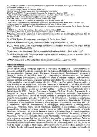 FITZSIMMONS, James A. Administração de serviços: operações, estratégia e tecnologia da informação. 2. ed.
Porto Alegre : Bookman, 2000.
GIL, Antônio Carlos. Gestão de pessoas. Atlas, 2001.
GOMES, Elizeu D. Rotinas trabalhistas e previdenciárias. Lider, 2008
GROPELLI & NIKBAKHT. Administração financeira. Rio de Janeiro : Saraiva, 1998.
HALL, Richard. Organizações, estruturas, processos e resultados. São Paulo: Pearson, 2004
JONES, Gareth R. Teoria das organizações.Person: S. Paulo, 2010.
KOHAMA, Heilio. Contabilidade pública. Rio de Janeiro: Atlas 1996
LAUDON, k.& LAUDON J. Sistemas de informação.. LTC: Rio de Janeiro, 2003.
LIMA, Frederico. Direcionamento estratégico e gestão de pessoas nas organizações. Atlas: S. Paulo, 2000.
LUCENA, Maria Diva da Salete, Avaliação de desempenho. Atlas: S. Paulo, 1992
MARTINS, Petrônio & ALT, Paulo R. Administração de materiais e recursos patrimoniais. Rio de Janeiro: Saraiva,
2000.
MARRAS, Jean Pierre. Administração de recursos humanos. Futura, 2002.
MAXIMIANO, Antônio C.A. Teoria geral da administração. Atlas: S. Paulo, 2000.
NOVAES, Antônio G. Logística e gerenciamento da cadeia de distribuição. Campus: Rio de
Janeiro, 2004.
OLIVEIRA, Djalma. Planejamento estratégico. S. Paulo: Atlas, 2005
PONTES, Benedito Rodrigues. Administração de cargos e salários. Ltr, 1998.
SILVA, André Luiz C. da. Governança corporativa e decisões financeiras no Brasil, Rio de
      Janeiro: Mauad, 2005.
SILVA, Marco Aurélio dias da. Saúde e qualidade de vida no trabalho. Best seller, 1997.
SILVEIRA, Alexandre M. Governança corporativa no Brasil e no mundo: teoria e prática. Rio de
      Janeiro: Elserver, 2010.
VIANNA, Claudio S. V. Manual prático de relações trabalhistas. Aquarela, 1998.

ASSESSOR JURÍDICO
Direito Administrativo
Direito Administrativo. Princípios explícitos e implícitos. Interpretação. Discricionariedade.
Conceito. Limites. Controle de legalidade. Desvio de poder. Razoabilidade e proporcionalidade.
Ato administrativo. Noções gerais. Elementos. Características. Desfazimento: anulação e
revogação. Sanatória voluntária. Prescrição. Organização administrativa. Noções gerais.
Descentralização administrativa. Administração direta e indireta. Pessoas administrativas:
pessoas políticas, autarquias, empresas públicas, sociedades de economia mista, fundações e
outras entidades privadas delegatárias. Servidor Público. Noções gerais. Regime jurídico e
suas características específicas. Natureza, extensão e conteúdo do diploma estatutário.
Normas e institutos constitucionais e infraconstitucionais pertinentes. Aspectos e institutos
específicos do regime jurídico do servidor público – Institutos e compatibilidade com a
Constituição de 1988. Cargos, Empregos e Funções Públicas. Criação, Transformação e
Extinção de Cargos. Acesso. Concurso público. Provimento. Vacância. Estabilidade e
Efetividade. Exoneração. Desvio de função. Direitos e vantagens dos funcionários públicos.
Sistema remuneratório. Subsídio. Vencimento. Teto remuneratório. Vantagens pecuniárias.
Adicionais, gratificações. Incorporação e extensão de vantagens. Acumulação. Contratos
administrativos. Noções gerais. Elementos. Características. Formalização, alteração, execução
e inexecução. Revisão, reajustamento e prorrogação. Desfazimento e consequências.
Licitações. Princípios. Competência legislativa. Dispensa e inexigibilidade. Modalidades.
Concorrência, tomada de preços, convite, concurso, leilão, pregão presencial e pregão
eletrônico. Habilitação. Julgamento. Recursos. Adjudicação e homologação. Serviços públicos.
Noções gerais. Princípios informativos específicos. Competência da União, Estados e
Municípios. Formas de execução. Delegação. Concessão. Permissão. Autorização. Normas
para outorga e prorrogações das concessões e permissões de serviços públicos. Parcerias
Público-Privadas. Bens públicos. Noções gerais. Espécies. Regularização, administração,
aforamento e alienação de bens imóveis de domínio da União (Lei Federal nº 9.636, de 15 de
maio de 1998). Afetação e desafetação. Domínio terrestre. Regime dos bens públicos móveis
e imóveis. Gestão patrimonial. Venda, permuta, doação, aforamento, locação, concessão de
                                                                                                             22
 