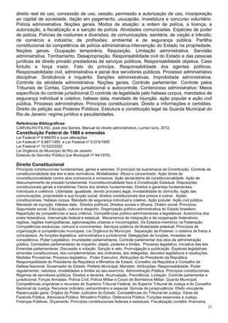 direito real de uso, concessão de uso, cessão, permissão e autorização de uso, incorporação
ao capital de sociedade, dação em pagamento, usucapião, investidura e concurso voluntário.
Polícia administrativa. Noções gerais. Modos de atuação: a ordem de polícia, a licença, a
autorização, a fiscalização e a sanção de polícia. Atividades comunicadas. Espécies de poder
de polícia. Polícias de costumes e diversões; de comunicações; sanitária; de viação e trânsito;
de comércio e indústria; de profissões; ambiental e de segurança pública. Partilha
constitucional da competência de polícia administrativa.Intervenção do Estado na propriedade.
Noções gerais. Ocupação temporária. Requisição. Limitação administrativa. Servidão
administrativa. Tombamento. Desapropriação. Responsabilidade civil do Estado e das pessoas
jurídicas de direito privado prestadoras de serviços públicos. Responsabilidade objetiva. Caso
fortuito e força maior. Fato do príncipe. Responsabilidade dos agentes políticos.
Responsabilidade civil, administrativa e penal dos servidores públicos. Processo administrativo
disciplinar. Sindicância e inquérito. Sanções administrativas. Improbidade administrativa.
Controle da atividade administrativa. Noções gerais. Controle parlamentar. Controle pelos
Tribunais de Contas. Controle jurisdicional e autocontrole. Contencioso administrativo. Meios
específicos do controle jurisdicional.O controle de legalidade pelo habeas corpus, mandados de
segurança individual e coletivo, habeas data, mandado de injunção, ação popular e ação civil
pública. Processo administrativo. Princípios constitucionais. Direito a informações e certidões.
Direito de petição aos Poderes Públicos. Estrutura e constituição legal da Guarda Municipal do
Rio de Janeiro: regime jurídico e peculiaridades.
Referências Bibliográficas:
CARVALHO FILHO, José dos Santos, Manual do direito administrativo, Lumen Iuris, 2012.
Constituição Federal de 1988 e emendas
Lei Federal nº 8.666/93 e suas alterações
Lei Federal nº 8.987/1995 e Lei Federal nº 9.074/1995
Lei Federal nº 10.520/2002
Lei Orgânica do Município do Rio de Janeiro
Estatuto do Servidor Público (Lei Municipal nº 94/1979)

Direito Constitucional
Princípios constitucionais fundamentais, gerais e setoriais. O princípio da supremacia da Constituição. Controle da
constitucionalidade das leis e atos normativos. Modalidades: difuso e concentrado. Ação direta de
inconstitucionalidade contra atos comissivos e omissivos. Ação declaratória de constitucionalidade. Ação de
descumprimento de preceito fundamental. Inconstitucionalidade face à Constituição Estadual. Disposições
constitucionais gerais e transitórias.Teoria dos direitos fundamentais. Direitos e garantias fundamentais:
individuais e coletivos. Liberdade, igualdade, devido processo legal, inviolabilidade do domicílio, sigilo das
comunicações, propriedade e sua função social, direitos constitucionais dos presos e outros. Ações
constitucionais. Habeas corpus. Mandado de segurança individual e coletivo. Ação popular. Ação civil pública.
Mandado de injunção. Habeas data. Direitos políticos. Direitos sociais e difusos. Ordem social. Princípios.
Seguridade social. Educação, cultura e desporto. Organização político-administrativa do Estado brasileiro.
Repartição de competências e seus critérios. Competências político-administrativas e legislativas. Autonomia dos
entes federativos. Intervenção federal e estadual. Mecanismos de integração e de cooperação federativos:
regiões, regiões metropolitanas, aglomerações urbanas e microrregiões. Os Estados-membros na Federação.
Competências exclusivas, comuns e concorrentes. Serviços públicos de titularidade estadual. Princípios de
organização e competências municipais. Lei Orgânica do Município. Separação de Poderes: o sistema de freios e
contrapesos. As funções legislativa, administrativa e jurisdicional. Delegações de funções. Invasões de
competência. Poder Legislativo. Imunidades parlamentares. Controle parlamentar dos atos da administração
pública. Comissões parlamentares de inquérito: objeto, poderes e limites. Processo legislativo. Iniciativa das leis.
Emendas parlamentares. Discussão e votação. Sanção e veto. Promulgação e publicação. Espécies legislativas:
emendas constitucionais, leis complementares, leis ordinárias, leis delegadas, decretos legislativos e resoluções.
Medidas Provisórias. Processo legislativo. Poder Executivo. Atribuições do Presidente da República.
Responsabilidade do Presidente da República e Ministros de Estado. Conselho da República e Conselho de
Defesa Nacional. Governador do Estado. Prefeito Municipal. Mandato. Atribuições. Responsabilidade. Poder
regulamentar: natureza, modalidades e limites ao seu exercício. Administração Pública. Princípios constitucionais.
Regimes de servidores públicos. Direitos e deveres. Acumulação. Previdência. Licitação. Controle parlamentar e
jurisdicional. Forças Armadas. Polícia Civil, Polícia Militar e Corpo de Bombeiros Militar. Guarda Municipal.
Competências originárias e recursais do Supremo Tribunal Federal, do Superior Tribunal de Justiça e do Conselho
Nacional de Justiça. Recursos ordinário, extraordinário e especial. Súmula de jurisprudência. Efeito vinculante.
Repercussão geral. Órgãos do Poder Judiciário do Estado. Competências do Tribunal de Justiça. Varas de
Fazenda Pública. Advocacia Pública. Ministério Público. Defensoria Pública. Funções essenciais à Justiça.
Finanças Públicas. Orçamento. Princípios constitucionais federais e estaduais. Fiscalização contábil, financeira,
                                                                                                                   23
 