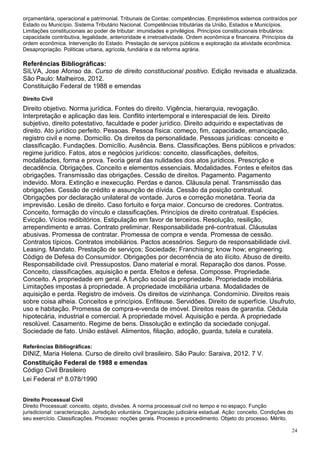 orçamentária, operacional e patrimonial. Tribunais de Contas: competências. Empréstimos externos contraídos por
Estado ou Município. Sistema Tributário Nacional. Competências tributárias da União, Estados e Municípios.
Limitações constitucionais ao poder de tributar: imunidades e privilégios. Princípios constitucionais tributários:
capacidade contributiva, legalidade, anterioridade e irretroatividade. Ordem econômica e financeira. Princípios da
ordem econômica. Intervenção do Estado. Prestação de serviços públicos e exploração da atividade econômica.
Desapropriação. Políticas urbana, agrícola, fundiária e da reforma agrária.

Referências Bibliográficas:
SILVA, Jose Afonso da. Curso de direito constitucional positivo. Edição revisada e atualizada.
São Paulo: Malheiros, 2012.
Constituição Federal de 1988 e emendas
Direito Civil
Direito objetivo. Norma jurídica. Fontes do direito. Vigência, hierarquia, revogação.
Interpretação e aplicação das leis. Conflito intertemporal e interespacial de leis. Direito
subjetivo, direito potestativo, faculdade e poder jurídico. Direito adquirido e expectativas de
direito. Ato jurídico perfeito. Pessoas. Pessoa física: começo, fim, capacidade, emancipação,
registro civil e nome. Domicílio. Os direitos da personalidade. Pessoas jurídicas: conceito e
classificação. Fundações. Domicílio. Ausência. Bens. Classificações. Bens públicos e privados:
regime jurídico. Fatos, atos e negócios jurídicos: conceito, classificações, defeitos,
modalidades, forma e prova. Teoria geral das nulidades dos atos jurídicos. Prescrição e
decadência. Obrigações. Conceito e elementos essenciais. Modalidades. Fontes e efeitos das
obrigações. Transmissão das obrigações. Cessão de direitos. Pagamento. Pagamento
indevido. Mora. Extinção e inexecução. Perdas e danos. Cláusula penal. Transmissão das
obrigações. Cessão de crédito e assunção de dívida. Cessão da posição contratual.
Obrigações por declaração unilateral de vontade. Juros e correção monetária. Teoria da
imprevisão. Lesão de direito. Caso fortuito e força maior. Concurso de credores. Contratos.
Conceito, formação do vínculo e classificações. Princípios de direito contratual. Espécies.
Evicção. Vícios redibitórios. Estipulação em favor de terceiros. Resolução, resilição,
arrependimento e arras. Contrato preliminar. Responsabilidade pré-contratual. Cláusulas
abusivas. Promessa de contratar. Promessa de compra e venda. Promessa de cessão.
Contratos típicos. Contratos imobiliários. Pactos acessórios. Seguro de responsabilidade civil.
Leasing. Mandato. Prestação de serviços; Sociedade; Franchising; know how; engineering.
Código de Defesa do Consumidor. Obrigações por decorrência de ato ilícito. Abuso de direito.
Responsabilidade civil. Pressupostos. Dano material e moral. Reparação dos danos. Posse.
Conceito, classificações, aquisição e perda. Efeitos e defesa. Composse. Propriedade.
Conceito. A propriedade em geral. A função social da propriedade. Propriedade imobiliária.
Limitações impostas à propriedade. A propriedade imobiliária urbana. Modalidades de
aquisição e perda. Registro de imóveis. Os direitos de vizinhança. Condomínio. Direitos reais
sobre coisa alheia. Conceitos e princípios. Enfiteuse. Servidões. Direito de superfície. Usufruto,
uso e habitação. Promessa de compra-e-venda de imóvel. Direitos reais de garantia. Cédula
hipotecária, industrial e comercial. A propriedade móvel. Aquisição e perda. A propriedade
resolúvel. Casamento. Regime de bens. Dissolução e extinção da sociedade conjugal.
Sociedade de fato. União estável. Alimentos, filiação, adoção, guarda, tutela e curatela.

Referências Bibliográficas:
DINIZ, Maria Helena. Curso de direito civil brasileiro. São Paulo: Saraiva, 2012. 7 V.
Constituição Federal de 1988 e emendas
Código Civil Brasileiro
Lei Federal nº 8.078/1990


Direito Processual Civil
Direito Processual: conceito, objeto, divisões. A norma processual civil no tempo e no espaço. Função
jurisdicional: caracterização. Jurisdição voluntária. Organização judiciária estadual. Ação: conceito. Condições do
seu exercício. Classificações. Processo: noções gerais. Processo e procedimento. Objeto do processo. Mérito.

                                                                                                                  24
 
