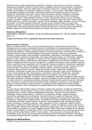 Questão principal, questões preliminares e prejudiciais. A relação jurídica processual: caracteres, requisitos,
pressupostos processuais, conteúdo. Poderes, direitos, faculdades, deveres e ônus processuais. Competência:
conceito, classificações, critérios de determinação. Prorrogação e prevenção. Incidentes sobre competência.
Conflitos de competência e de atribuições. Sujeitos do processo: o Juiz e as partes. Capacidade e legitimação.
Representação, assistência, autorização. Substituição processual. Intervenção de terceiros. Fatos e atos
processuais: classificação, forma, lugar e tempo. Vícios e seus efeitos. Nulidade. Inexistência, invalidade e
ineficácia. Impulso processual. Prazos, preclusão. Inércia processual: contumácia e revelia. Processo de
conhecimento. Etapas. Tutela antecipada. Sentença: conceito, classificações, estrutura, efeitos. Publicação,
intimação, correção e integração da sentença. A coisa julgada. Recursos e ações autônomas. Ação rescisória.
Noções gerais sobre recursos: classificação, requisitos da admissibilidade, efeitos, desistência, renúncia. Processo
de execução. As diversas espécies de execução. Execução contra a Fazenda Pública. Execução Fiscal.
Embargos do devedor. Controle jurisdicional da constitucionalidade das leis e atos do Poder Público. Ação de
desapropriação. Ação popular. Ação civil pública. Mandado de segurança. O processo cautelar. Noções gerais.
Medidas cautelares. Os procedimentos especiais de jurisdição contenciosa e de jurisdição voluntária.

Referências Bibliográficas:
THEODORO JÚNIOR, Humberto. Curso de direito processual civil. Rio de Janeiro: Forense,
2012. 3 V.
Código de Processo Civil e legislação específica das ações especiais.


Direito Financeiro / Tributário
Sistema Tributário Nacional. Tributo: conceito, classificação, espécies. Sistema internacional tributário.
Competência interna e externa: elementos de conexão. A distribuição da competência legislativa tributária.
Repartição das receitas tributárias. Princípios gerais do direito tributário. Normas, princípios e regras. Princípios
constitucionais tributários. Processo legislativo tributário: Emenda Constitucional, Lei Complementar Tributária, Lei
Ordinária e Medida Provisória, Decreto Legislativo, Resoluções do Senado, O princípio da capacidade
contributiva: progressividade, proporcionalidade, regressividade, seletividade, universalidade e personalização.
Isonomia tributária e proibição de desigualdade. Os princípios aplicáveis às taxas e às contribuições. Legislação
tributária: conceito, vigência e aplicação. Lei ordinária, decreto e regulamento tributários. Lei complementar.
Medida provisória. Normas complementares. Interpretação e integração do Direito Tributário. Obrigação e crédito
tributário. Obrigação principal e acessória. Fato gerador. O conceito de fato gerador e sua importância. Natureza
jurídica: situações jurídicas e situações de fato. Fato gerador e hipótese de incidência. Fato gerador: classificação.
Tempo do fato gerador. Lugar do fato gerador. Imunidade. Isenção, não incidência, anistia e remissão. Redução
de base de cálculo. Alíquota zero. Fato gerador: aspectos objetivos, subjetivos, temporais, espaciais e
quantitativos. Base de cálculo e alíquota. Sujeito ativo e sujeito passivo. Sujeito ativo e delegação de
competência. Modificação do sujeito ativo por desmembramento constitucional. Sujeito ativo e titularidade do
produto de arrecadação do tributo. Sujeito passivo. Contribuinte e responsável. Solidariedade, capacidade
tributária e domicílio tributário. Responsabilidade tributária dos sucessores, de terceiros e por infrações.
Substituição tributária: modalidades. Lançamento e suas modalidades. Suspensão e extinção do crédito tributário.
Prescrição e decadência. Repetição do indébito. Garantias e privilégios do crédito tributário. Infrações e sanções
em matéria tributária. A natureza das penalidades tributárias. Processo tributário judicial. Dívida Ativa. Execução
fiscal. Embargos à execução. Mandado de segurança. Ações declaratórias, anulatórias e de consignação em
pagamento. Medidas cautelares. Ação Rescisória. Suspensão judicial da exigibilidade do crédito tributário.
Privilégios. Contencioso fiscal. Prerrogativas da Fazenda Pública em juízo. Depósito.Lei de Responsabilidade
Fiscal.
Processo Tributário Administrativo. Natureza. Princípios constitucionais aplicáveis. Conselho de Contribuintes.
Consulta tributária. Finanças Públicas. Normas Gerais. Orçamentos. Plano Plurianual. Diretrizes Orçamentárias.
Orçamentos Anuais. Créditos Adicionais, Suplementares e Especiais. Vedações. Normas Previstas na
Constituição. Princípios Orçamentários. Lei 4320/64. Lei de Orçamento. Receita e despesa. Proposta
Orçamentária. Elaboração da Lei de Orçamento. Exercício Financeiro. Execução do Orçamento. Fundos
Especiais. Controle da Execução Orçamentária. Lei de Responsabilidade Fiscal. Disposições Preliminares.
Planejamento. Receita Pública. Despesa Pública. Transferências Voluntárias. Exigências para Realização das
Transferências Voluntárias. Gestão financeira. Orçamento. Responsabilidade Fiscal. Endividamento público:
limites e competência. Empréstimos externos. Títulos reajustáveis. Fundos. Fiscalização contábil, financeira,
orçamentária e patrimonial. Gestão Patrimonial. Transparência, Controle e Fiscalização. Imposto sobre Serviços
(ISS). Fato gerador, alíquota e base de cálculo. Sujeito ativo e sujeito passivo. ISS: conceito de serviço. Serviços
compreendidos na competência municipal. Relações ente ISS e ICMS: fornecimento simultâneo de mercadorias e
serviços. Imposto Predial e Territorial Urbano (IPTU). Taxa de coleta domiciliar de lixo. Contribuição para Custeio
do Serviço de Iluminação Pública (COSIP). Tributos federais. Tributos estaduais. Contribuição de melhoria.
Contribuições sociais, econômicas e profissionais. Contribuições sociais dos Estados. Empréstimo compulsório.
Contribuições ao Regime Geral de Previdência. Taxas. Preços públicos. Taxa judiciária, custas e emolumentos.

Referências Bibliográficas:
TORRES, Ricardo Lobo. Curso de Direito Financeiro e Tributário. Ed. Renovar. 2012. Rio de Janeiro.
                                                                                                                   25
 