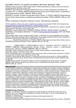 ANTUNES, Ricardo. Os sentidos do trabalho. São Paulo: Boitempo, 1999.
BARROCO, Maria Lúcia Silva; TERRA, Sylvia Helena; CFESS (Organizadores) Código de Ética do/a Assistente
Social Comentado. São Paulo: Cortez, 2012.
BEHRING, Elaine Rossetti “Expressões políticas da crise e as novas configurações do Estado e da
sociedade civil”. In: CFESS e ABEPSS (Organizadoras) Serviço Social: direitos sociais e competências
profissionais. Brasília: CFESS / ABEPSS, 2009, pp. 69-86.
BOSCHETTI, Ivanete “A política de seguridade social no Brasil”. In: CFESS e ABEPSS (Organizadoras)
Serviço Social: direitos sociais e competências profissionais. Brasília: CFESS / ABEPSS, 2009, pp. 323-
338.
BRASIL Constituição da República Federativa do Brasil. 1988 (alterada e atualizada).

CFESS Legislação e Resoluções sobre o trabalho do/a assistente social. Brasília: CFESS, 2010. Disponível em:
http://www.cfess.org.br/arquivos/LEGISLACAO_E_RESOLUCOES_AS.pdf
IAMAMOTO, Marilda Villela O Serviço Social em Tempos de Capital Fetiche: capital financeiro, trabalho e questão
social. Capítulo II. São Paulo: Cortez Editora, 2007.
MENDES, Jussara Maria Rosa; WÜNSCH, Dolores Sanches “Serviço Social e a saúde do
trabalhador: uma dispersa demanda”. In: Revista Serviço Social & Sociedade (107). São Paulo:
Cortez, 2011.
MIOTO, Regina Célia Tamaso “Família e políticas sociais”. In: BOSCHETTI, Ivanete; BEHRING, Elaine Rossetti;
SANTOS, Silvana Mara de Morais; MIOTO, Regina Célia Tamaso (Organizadoras) Política Social no Capitalismo:
tendências contemporâneas. São Paulo: Cortez, 2008. pp. 130 - 148.
__________ “Estudos Socioeconômicos”. In: CFESS e ABEPSS (Organizadoras) Serviço Social: direitos sociais e
competências profissionais. Brasília: CFESS / ABEPSS, 2009. pp. 481- 496.


__________ “ORIENTAÇÕES E ACOMPANHAMENTO SOCIAL A INDIVÍDUOS, GRUPOS E FAMÍLIAS”. IN:
CFESS E ABEPSS (ORGANIZADORAS) SERVIÇO SOCIAL: DIREITOS SOCIAIS E COMPETÊNCIAS
PROFISSIONAIS. BRASÍLIA: CFESS / ABEPSS, 2009. PP. 497-512.
MONTAÑO, Carlos A natureza do serviço social: um ensaio sobre sua gênese, a especificidade e a sua
reprodução. Capítulo 2. São Paulo: Cortez, 2007.
MOTA, Ana Elizabete (org). A nova fábrica de consensos: ensaios sobre a reestruturação empresarial, o trabalho
e as demandas ao Serviço Social. São Paulo: Cortez, 1998.
TEIXEIRA, Joaquina Barata; BRAZ, Marcelo “O projeto ético-político do Serviço Social” In: CFESS e ABEPSS
(Organizadoras) Serviço Social: direitos sociais e competências profissionais. Brasília: CFESS / ABEPSS, 2009,
pp. 185-199.
YAZBEK, Maria Carmelita “Fundamentos históricos e teórico-metodológicos do Serviço Social”. In: CFESS e
ABEPSS (Organizadoras) Serviço Social: direitos sociais e competências profissionais. Brasília: CFESS /
ABEPSS, 2009, pp. 143-163.

BIBLIOTECÁRIO
1. Administração de Bibliotecas: planejamento e organização de unidades de informação: conceitos, finalidades e
funções. Gerenciamento: conceito, finalidades e funções. Relatórios. Seleção e aquisição de materiais. Avaliação
de coleções e de serviços de bibliotecas. 2. Serviço de Referência: conceito, técnicas e função. O bibliotecário de
referência: características e atribuições. Usuários reais e potenciais. A pesquisa de informação, a busca e a
resposta. A coleção. Fontes bibliográficas. A entrevista de referência. Catálogos. Disseminação seletiva da
informação. Catálogo coletivo. Circulação de documentos. 3. Representação descritiva do documento: princípios
de catalogação: conceitos de autoria. Entradas: principal e secundárias. Catalogação de diferentes tipos de
materiais. Catalogação cooperativa e catalogação na publicação. Código de Catalogação Anglo-Americano (2. ed.,
2004). 4. Classificação: conceitos fundamentais. Notação. Estrutura e sistemas de classificação. Classificações
facetadas. Índice de um sistema de classificação. Classificação Decimal de Dewey: estrutura, notação e tabelas.
Classificação Decimal Universal: estrutura, notação, sinais gráficos, tabelas e ordem de citação. 5. Indexação:
conceitos, características e linguagens. Indexação manual e automática. Descritores. Tesauro. Resumos: tipo,
redação e funções. Serviço de recuperação da informação. Controle bibliográfico. ISBN e ISSN. 6. Normalização:
conceitos e funções. Normas Brasileiras de Documentação (ABNT).

REFERÊNCIA BIBLIOGRÁFICA:
ACCART, J.-P. Serviço de referência: do presencial ao virtual. Brasília, DF: Briquet de Lemos/Livros, 2012.
ALMEIDA, M.C.B. de. Planejamento de bibliotecas e serviços de informação. 2. ed. rev. e ampl. Brasília, DF:
Briquet de Lemos/Livros, 2005.
ANDRADE, D; VERGUEIRO, W. Aquisição de materiais de informação. Brasília, DF:
Briquet de Lemos/Livros, 1996.
ASSOCIAÇÃO BRASILEIRA DE NORMAS TÉCNICAS. Normas sobre documentação. Rio de Janeiro, 1989-2009.

                                                                                                                27
 