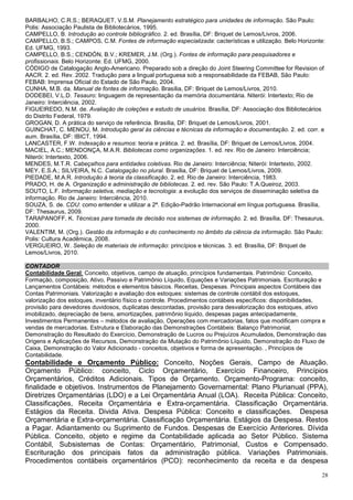 BARBALHO, C.R.S.; BERAQUET, V.S.M. Planejamento estratégico para unidades de informação. São Paulo:
Polis: Associação Paulista de Bibliotecários, 1995.
CAMPELLO, B. Introdução ao controle bibliográfico. 2. ed. Brasília, DF: Briquet de Lemos/Livros, 2006.
CAMPELLO, B.S.; CAMPOS, C.M. Fontes de informação especializada: cacterísticas e utilização. Belo Horizonte:
Ed. UFMG, 1993.
CAMPELLO, B.S.; CENDÓN, B.V.; KREMER, J.M. (Org.). Fontes de informação para pesquisadores e
profissionais. Belo Horizonte: Ed. UFMG, 2000.
CÓDIGO de Catalogação Anglo-Americano. Preparado sob a direção do Joint Steering Committee for Revision of
AACR. 2. ed. Rev. 2002. Tradução para a lingual portuguesa sob a responsabilidade da FEBAB, São Paulo:
FEBAB: Imprensa Oficial do Estado de São Paulo, 2004.
CUNHA, M.B. da. Manual de fontes de informação. Brasília, DF: Briquet de Lemos/Livros, 2010.
DODEBEI, V.L.D. Tesauro: linguagem de representação da memória documentária. Niterói: Intertexto; Rio de
Janeiro: Interciência, 2002.
FIGUEIREDO, N.M. de. Avaliação de coleções e estudo de usuários. Brasília, DF: Associação dos Bibliotecários
do Distrito Federal, 1979.
GROGAN, D. A prática do serviço de referência. Brasília, DF: Briquet de Lemos/Livros, 2001.
GUINCHAT, C. MENOU, M. Introdução geral às ciências e técnicas da informação e documentação. 2. ed. corr. e
aum. Brasília, DF: IBICT, 1994.
LANCASTER, F.W. Indexação e resumos: teoria e prática. 2. ed. Brasília, DF: Briquet de Lemos/Livros, 2004.
MACIEL, A.C.; MENDONÇA, M.A.R. Bibliotecas como organizações. 1. ed. rev. Rio de Janeiro: Interciência;
Niterói: Intertexto, 2006.
MENDES, M.T.R. Cabeçalhos para entidades coletivas. Rio de Janeiro: Interciência; Niterói: Intertexto, 2002.
MEY, E.S.A.; SILVEIRA, N.C. Catalogação no plural. Brasília, DF: Briquet de Lemos/Livros, 2009.
PIEDADE, M.A.R. Introdução à teoria da classificação. 2. ed. Rio de Janeiro: Interciência, 1983.
PRADO, H. de A. Organização e administração de bibliotecas. 2. ed. rev. São Paulo: T.A.Queiroz, 2003.
SOUTO, L.F. Informação seletiva, mediação e tecnologia: a evolução dos serviços de disseminação seletiva da
informação. Rio de Janeiro: Interciência, 2010.
SOUZA, S. de. CDU: como entender e utilizar a 2ª. Edição-Padrão Internacional em língua portuguesa. Brasília,
DF: Thesaurus, 2009.
TARAPANOFF, K. Técnicas para tomada de decisão nos sistemas de informação. 2. ed. Brasília, DF: Thesaurus,
2000.
VALENTIM, M. (Org.). Gestão da informação e do conhecimento no âmbito da ciência da informação. São Paulo:
Polis: Cultura Acadêmica, 2008.
VERGUEIRO, W. Seleção de materiais de informação: princípios e técnicas. 3. ed. Brasília, DF: Briquet de
Lemos/Livros, 2010.

CONTADOR
Contabilidade Geral: Conceito, objetivos, campo de atuação, princípios fundamentais. Patrimônio: Conceito,
Formação, composição, Ativo, Passivo e Patrimônio Líquido, Equações e Variações Patrimoniais. Escrituração e
Lançamentos Contábeis: métodos e elementos básicos. Receitas, Despesas. Principais aspectos Contábeis das
Contas Patrimoniais. Valorização e avaliação dos estoques: sistemas de controle contábil dos estoques,
valorização dos estoques, inventário físico e controle. Procedimentos contábeis específicos: disponibilidades,
provisão para devedores duvidosos, duplicatas descontadas, provisão para desvalorização dos estoques, ativo
imobilizado, depreciação de bens, amortizações, patrimônio líquido, despesas pagas antecipadamente,
Investimentos Permanentes – métodos de avaliação, Operações com mercadorias, fatos que modificam compra e
vendas de mercadorias. Estrutura e Elaboração das Demonstrações Contábeis: Balanço Patrimonial,
Demonstração do Resultado do Exercício, Demonstração de Lucros ou Prejuízos Acumulados, Demonstração das
Origens e Aplicações de Recursos, Demonstração da Mutação do Patrimônio Líquido, Demonstração do Fluxo de
Caixa, Demonstração do Valor Adicionado - conceitos, objetivos e forma de apresentação. , Princípios de
Contabilidade.
Contabilidade e Orçamento Público: Conceito, Noções Gerais, Campo de Atuação.
Orçamento Público: conceito, Ciclo Orçamentário, Exercício Financeiro, Princípios
Orçamentários, Créditos Adicionais. Tipos de Orçamento. Orçamento-Programa: conceito,
finalidade e objetivos. Instrumentos de Planejamento Governamental: Plano Plurianual (PPA),
Diretrizes Orçamentárias (LDO) e a Lei Orçamentária Anual (LOA). Receita Pública: Conceito,
Classificações, Receita Orçamentária e Extra-orçamentária. Classificação Orçamentária.
Estágios da Receita. Divida Ativa. Despesa Pública: Conceito e classificações. Despesa
Orçamentária e Extra-orçamentária. Classificação Orçamentária. Estágios da Despesa. Restos
a Pagar. Adiantamento ou Suprimento de Fundos. Despesas de Exercício Anteriores. Dívida
Pública. Conceito, objeto e regime da Contabilidade aplicada ao Setor Público. Sistema
Contábil, Subsistemas de Contas: Orçamentário, Patrimonial, Custos e Compensado.
Escrituração dos principais fatos da administração pública. Variações Patrimoniais.
Procedimentos contábeis orçamentários (PCO): reconhecimento da receita e da despesa
                                                                                                            28
 