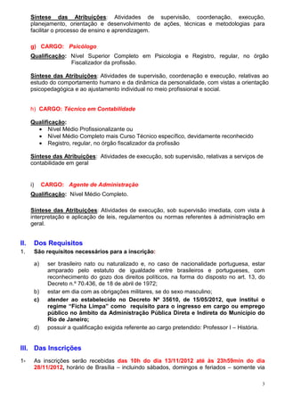 Síntese das Atribuições: Atividades de supervisão, coordenação, execução,
      planejamento, orientação e desenvolvimento de ações, técnicas e metodologias para
      facilitar o processo de ensino e aprendizagem.

      g) CARGO: Psicólogo
      Qualificação: Nível Superior Completo em Psicologia e Registro, regular, no órgão
                    Fiscalizador da profissão.

      Síntese das Atribuições: Atividades de supervisão, coordenação e execução, relativas ao
      estudo do comportamento humano e da dinâmica da personalidade, com vistas a orientação
      psicopedagógica e ao ajustamento individual no meio profissional e social.


      h) CARGO: Técnico em Contabilidade

      Qualificação:
        • Nível Médio Profissionalizante ou
        • Nível Médio Completo mais Curso Técnico específico, devidamente reconhecido
        • Registro, regular, no órgão fiscalizador da profissão

      Síntese das Atribuições: Atividades de execução, sob supervisão, relativas a serviços de
      contabilidade em geral


      i)        CARGO: Agente de Administração
      Qualificação: Nível Médio Completo.

      Síntese das Atribuições: Atividades de execução, sob supervisão imediata, com vista à
      interpretação e aplicação de leis, regulamentos ou normas referentes à administração em
      geral.


II.        Dos Requisitos
1.         São requisitos necessários para a inscrição:

           a)     ser brasileiro nato ou naturalizado e, no caso de nacionalidade portuguesa, estar
                  amparado pelo estatuto de igualdade entre brasileiros e portugueses, com
                  reconhecimento do gozo dos direitos políticos, na forma do disposto no art. 13, do
                  Decreto n.º 70.436, de 18 de abril de 1972;
           b)     estar em dia com as obrigações militares, se do sexo masculino;
           c)     atender ao estabelecido no Decreto Nº 35610, de 15/05/2012, que institui o
                  regime “Ficha Limpa” como requisito para o ingresso em cargo ou emprego
                  público no âmbito da Administração Pública Direta e Indireta do Município do
                  Rio de Janeiro;
           d)     possuir a qualificação exigida referente ao cargo pretendido: Professor I – História.


III. Das Inscrições
1-         As inscrições serão recebidas das 10h do dia 13/11/2012 até às 23h59min do dia
           28/11/2012, horário de Brasília – incluindo sábados, domingos e feriados – somente via

                                                                                                      3
 