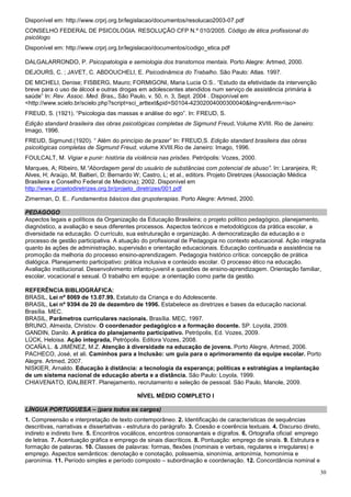 Disponível em: http://www.crprj.org.br/legislacao/documentos/resolucao2003-07.pdf
CONSELHO FEDERAL DE PSICOLOGIA. RESOLUÇÃO CFP N.º 010/2005. Código de ética profissional do
psicólogo
Disponível em: http://www.crprj.org.br/legislacao/documentos/codigo_etica.pdf

DALGALARRONDO, P. Psicopatologia e semiologia dos transtornos mentais. Porto Alegre: Artmed, 2000.
DEJOURS, C. ; JAVET, C. ABDOUCHELI, E. Psicodinâmica do Trabalho. São Paulo: Atlas. 1997.
DE MICHELI, Denise; FISBERG, Mauro; FORMIGONI, Maria Lucia O.S.. “Estudo da efetividade da intervenção
breve para o uso de álcool e outras drogas em adolescentes atendidos num serviço de assistência primária à
saúde” In: Rev. Assoc. Med. Bras., São Paulo, v. 50, n. 3, Sept. 2004 . Disponível em
<http://www.scielo.br/scielo.php?script=sci_arttext&pid=S0104-42302004000300040&lng=en&nrm=iso>
FREUD, S. (1921). “Psicologia das massas e análise do ego”. In: FREUD, S.
Edição standard brasileira das obras psicológicas completas de Sigmund Freud. Volume XVIII. Rio de Janeiro:
Imago, 1996.
FREUD, Sigmund.(1920). “ Além do princípio de prazer” In: FREUD,S. Edição standard brasileira das obras
psicológicas completas de Sigmund Freud, volume XVIII.Rio de Janeiro: Imago, 1996.
FOULCALT, M. Vigiar e punir: história da violência nas prisões. Petrópolis: Vozes, 2000.
Marques, A; Ribeiro, M.“Abordagem geral do usuário de substâncias com potencial de abuso”. In: Laranjeira, R;
Alves, H; Araújo, M; Baltieri, D; Bernardo W; Castro, L; et al., editors. Projeto Diretrizes (Associação Médica
Brasileira e Conselho Federal de Medicina); 2002. Disponível em
http://www.projetodiretrizes.org.br/projeto_diretrizes/001.pdf
Zimerman, D. E.. Fundamentos básicos das grupoterapias. Porto Alegre: Artmed, 2000.

PEDAGOGO
Aspectos legais e políticos da Organização da Educação Brasileira; o projeto político pedagógico, planejamento,
diagnóstico, a avaliação e seus diferentes processos. Aspectos teóricos e metodológicos da prática escolar, a
diversidade na educação. O currículo, sua estruturação e organização. A democratização da educação e o
processo de gestão participativa. A atuação do profissional de Pedagogia no contexto educacional. Ação integrada
quanto às ações de administração, supervisão e orientação educacionais. Educação continuada e assistência na
promoção da melhoria do processo ensino-aprendizagem. Pedagogia histórico crítica: concepção de prática
dialógica. Planejamento participativo: prática inclusiva e conteúdo escolar. O processo ético na educação.
Avaliação institucional. Desenvolvimento infanto-juvenil e questões de ensino-aprendizagem. Orientação familiar,
escolar, vocacional e sexual. O trabalho em equipe: a orientação como parte da gestão.

REFERÊNCIA BIBLIOGRÁFICA:
BRASIL, Lei nº 8069 de 13.07.99. Estatuto da Criança e do Adolescente.
BRASIL, Lei nº 9394 de 20 de dezembro de 1996. Estabelece as diretrizes e bases da educação nacional.
Brasília. MEC.
BRASIL, Parâmetros curriculares nacionais. Brasília. MEC, 1997.
BRUNO, Almeida, Christov. O coordenador pedagógico e a formação docente. SP. Loyola, 2009.
GANDIN, Danilo. A prática do planejamento participativo. Petrópolis, Ed. Vozes, 2009.
LÜCK, Heloisa. Ação integrada, Petrópolis. Editora Vozes, 2008.
OCAÑA.L. & JIMÉNEZ, M.Z. Atenção à diversidade na educação de jovens. Porto Alegre, Artmed, 2006.
PACHECO, José, et ali. Caminhos para a Inclusão: um guia para o aprimoramento da equipe escolar. Porto
Alegre. Artmed, 2007.
NISKIER, Arnaldo. Educação à distância: a tecnologia da esperança; políticas e estratégias a implantação
de um sistema nacional de educação aberta e a distância. São Paulo: Loyola, 1999.
CHIAVENATO, IDALBERT. Planejamento, recrutamento e seleção de pessoal. São Paulo, Manole, 2009.

                                            NÍVEL MÉDIO COMPLETO I

LÍNGUA PORTUGUESA – (para todos os cargos)
1. Compreensão e interpretação de texto contemporâneo. 2. Identificação de características de sequências
descritivas, narrativas e dissertativas - estrutura do parágrafo. 3. Coesão e coerência textuais. 4. Discurso direto,
indireto e indireto livre. 5. Encontros vocálicos, encontros consonantais e dígrafos. 6. Ortografia oficial: emprego
de letras. 7. Acentuação gráfica e emprego de sinais diacríticos. 8. Pontuação: emprego de sinais. 9. Estrutura e
formação de palavras. 10. Classes de palavras: formas, flexões (nominais e verbais, regulares e irregulares) e
emprego. Aspectos semânticos: denotação e conotação, polissemia, sinonímia, antonímia, homonímia e
paronímia. 11. Período simples e período composto – subordinação e coordenação. 12. Concordância nominal e

                                                                                                                    30
 