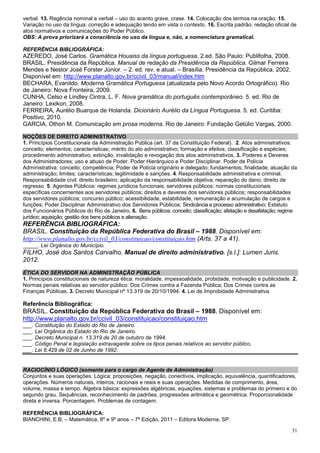 verbal. 13. Regência nominal e verbal – uso do acento grave, crase. 14. Colocação dos termos na oração. 15.
Variação no uso da língua: correção e adequação tendo em vista o contexto. 16. Escrita padrão: redação oficial de
atos normativos e comunicações do Poder Público.
OBS: A prova priorizará a consciência no uso da língua e, não, a nomenclatura gramatical.

REFERÊNCIA BIBLIOGRÁFICA:
AZEREDO, José Carlos. Gramática Houaiss da língua portuguesa. 2.ed. São Paulo: Publifolha, 2008.
BRASIL. Presidência da República. Manual de redação da Presidência da República. Gilmar Ferreira
Mendes e Nestor José Forster Júnior. – 2. ed. rev. e atual. – Brasília: Presidência da República, 2002.
Disponível em: http://www.planalto.gov.br/ccivil_03/manual/index.htm
BECHARA, Evanildo. Moderna Gramática Portuguesa (atualizada pelo Novo Acordo Ortográfico). Rio
de Janeiro: Nova Fronteira, 2009.
CUNHA, Celso e Lindley Cintra, L. F. Nova gramática do português contemporâneo. 5. ed. Rio de
Janeiro: Lexikon, 2008.
FERREIRA, Aurélio Buarque de Holanda. Dicionário Aurélio da Língua Portuguesa. 5. ed. Curitiba:
Positivo, 2010.
GARCIA, Othon M. Comunicação em prosa moderna. Rio de Janeiro: Fundação Getúlio Vargas, 2000.

NOÇÕES DE DIREITO ADMINISTRATIVO
1. Princípios Constitucionais da Administração Pública (art. 37 da Constituição Federal). 2. Atos administrativos:
conceito; elementos; características; mérito do ato administrativo; formação e efeitos; classificação e espécies;
procedimento administrativo; extinção, invalidação e revogação dos atos administrativos. 3. Poderes e Deveres
dos Administradores; uso e abuso de Poder. Poder Hierárquico e Poder Disciplinar. Poder de Polícia
Administrativa: conceito; competência; Poder de Polícia originário e delegado; fundamentos; finalidade; atuação da
administração; limites; características; legitimidade e sanções. 4. Responsabilidade administrativa e criminal.
Responsabilidade civil: direito brasileiro; aplicação da responsabilidade objetiva; reparação do dano; direito de
regresso. 5. Agentes Públicos: regimes jurídicos funcionais; servidores públicos; normas constitucionais
específicas concernentes aos servidores públicos; direitos e deveres dos servidores públicos; responsabilidades
dos servidores públicos; concurso público; acessibilidade, estabilidade, remuneração e acumulação de cargos e
funções; Poder Disciplinar Administrativo dos Servidores Públicos; Sindicância e processo administrativo; Estatuto
dos Funcionários Públicos do Rio de Janeiro, 6. Bens públicos: conceito; classificação; afetação e desafetação; regime
jurídico; aquisição; gestão dos bens públicos e alienação.
REFERÊNCIA BIBLIOGRÁFICA:
BRASIL. Constituição da República Federativa do Brasil – 1988. Disponível em:
http://www.planalto.gov.br/ccivil_03/constituicao/constituiçao.htm (Arts. 37 a 41).
_____. Lei Orgânica do Município.
FILHO, José dos Santos Carvalho. Manual de direito administrativo. [s.l.]: Lumen Juris.
2012.
ÉTICA DO SERVIDOR NA ADMINISTRAÇÃO PÚBLICA
1. Princípios constitucionais de natureza ética: moralidade, impessoalidade, probidade, motivação e publicidade. 2.
Normas penais relativas ao servidor público: Dos Crimes contra a Fazenda Pública; Dos Crimes contra as
Finanças Públicas. 3. Decreto Municipal nº 13.319 de 20/10/1994. 4. Lei de Improbidade Administrativa.

Referência Bibliográfica:
BRASIL. Constituição da República Federativa do Brasil – 1988. Disponível em:
http://www.planalto.gov.br/ccivil_03/constituicao/constituiçao.htm
___. Constituição do Estado do Rio de Janeiro.
___. Lei Orgânica do Estado do Rio de Janeiro.
___. Decreto Municipal n. 13.319 de 20 de outubro de 1994.
___. Código Penal e legislação extravagante sobre os tipos penais relativos ao servidor público.
___. Lei 8.429 de 02 de Junho de 1992.


RACIOCÍNIO LÓGICO (somente para o cargo de Agente de Administração)
Conjuntos e suas operações. Lógica: proposições, negação, conectivos, implicação, equivalência, quantificadores,
operações. Números naturais, inteiros, racionais e reais e suas operações. Medidas de comprimento, área,
volume, massa e tempo. Álgebra básica: expressões algébricas, equações, sistemas e problemas do primeiro e do
segundo grau. Sequências, reconhecimento de padrões, progressões aritmética e geométrica. Proporcionalidade
direta e inversa. Porcentagem. Problemas de contagem.

REFERÊNCIA BIBLIOGRÁFICA:
BIANCHINI, E.B. – Matemática, 8º e 9º anos – 7ª Edição, 2011 – Editora Moderna, SP.

                                                                                                                   31
 