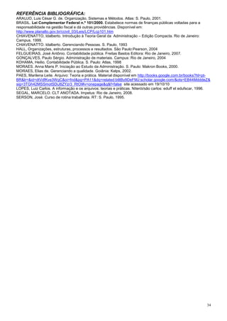 REFERÊNCIA BIBLIOGRÁFICA:
ARAUJO, Luis César G. de. Organização, Sistemas e Métodos. Atlas: S. Paulo, 2001.
BRASIL. Lei Complementar Federal n.º 101/2000. Estabelece normas de finanças públicas voltadas para a
responsabilidade na gestão fiscal e dá outras providências. Disponível em:
http://www.planalto.gov.br/ccivil_03/Leis/LCP/Lcp101.htm
CHIAVENATTO, Idalberto. Introdução à Teoria Geral da Administração – Edição Compacta. Rio de Janeiro:
Campus. 1999.
CHIAVENATTO. Idalberto. Gerenciando Pessoas. S. Paulo, 1993
HALL, Organizações, estruturas, processos e resultados. São Paulo:Pearson, 2004
FELGUEIRAS, José Antônio. Contabilidade pública. Freitas Bastos Editora: Rio de Janeiro, 2007.
GONÇALVES, Paulo Sérgio. Administração de materiais. Campus: Rio de Janeiro, 2004
KOHAMA, Heilio. Contabilidade Pública. S. Paulo: Atlas, 1998
MORAES. Anna Maris P. Iniciação ao Estudo da Administração. S. Paulo: Makron Books, 2000.
MORAES, Elias de. Gerenciando a qualidade. Goiânia: Kelps, 2002.
PAES, Marilena Leite. Arquivo: Teoria e prática. Material disponível em http://books.google.com.br/books?hl=pt-
BR&lr=&id=dtVdfKve3WgC&oi=fnd&pg=PA11&dq=related:btltBy9DeFMJ:scholar.google.com/&ots=EB44MdddeZ&
sig=3TGh42MSSmotSDiJ8ZYzr3_RtOI#v=onepage&q&f=false site acessado em 19/10/10
LOPES, Luiz Carlos. A informação e os arquivos: teorias e práticas. Niterói/são carlos: eduff et edufscar, 1996.
SEGAL, MARCELO. CLT ANOTADA. Impetus: Rio de Janeiro, 2008.
SERSON, José. Curso de rotina trabalhista. RT: S. Paulo, 1995.




                                                                                                              34
 