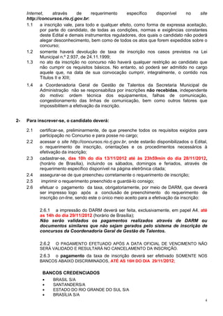 Internet,     através     de     requerimento     específico   disponível     no    site
     http://concursos.rio.rj.gov.br:
     1.1    a inscrição vale, para todo e qualquer efeito, como forma de expressa aceitação,
            por parte do candidato, de todas as condições, normas e exigências constantes
            deste Edital e demais instrumentos reguladores, dos quais o candidato não poderá
            alegar desconhecimento, bem como de todos os atos que forem expedidos sobre o
            concurso;
     1.2    somente haverá devolução de taxa de inscrição nos casos previstos na Lei
            Municipal n.º 2.937, de 24.11.1999;
     1.3    no ato da inscrição no concurso não haverá qualquer restrição ao candidato que
            não cumprir os requisitos básicos. No entanto, só poderá ser admitido no cargo
            aquele que, na data de sua convocação cumprir, integralmente, o contido nos
            Títulos II e XIII;
     1.4   a Coordenadoria Geral de Gestão de Talentos da Secretaria Municipal de
           Administração não se responsabiliza por inscrições não recebidas, independente
           do motivo: ordem técnica dos equipamentos, falhas de comunicação,
           congestionamento das linhas de comunicação, bem como outros fatores que
           impossibilitem a efetivação da inscrição.


2-   Para inscrever-se, o candidato deverá:

     2.1   certificar-se, preliminarmente, de que preenche todos os requisitos exigidos para
           participação no Concurso e para posse no cargo;
     2.2   acessar o site http://concursos.rio.rj.gov.br, onde estarão disponibilizados o Edital,
           o requerimento de inscrição, orientações e os procedimentos necessários à
           efetivação da inscrição;
     2.3   cadastrar-se, das 10h do dia 13/11/2012 até às 23h59min do dia 28/11/2012,
           (horário de Brasília), incluindo os sábados, domingos e feriados, através de
           requerimento específico disponível na página eletrônica citada;
     2.4   assegurar-se de que preencheu corretamente o requerimento de inscrição;
     2.5    imprimir o requerimento preenchido e guardá-lo consigo;
     2.6   efetuar o pagamento da taxa, obrigatoriamente, por meio de DARM, que deverá
           ser impresso logo após a conclusão de preenchimento do requerimento de
           inscrição on-line, sendo este o único meio aceito para a efetivação da inscrição:

           2.6.1 a impressão do DARM deverá ser feita, exclusivamente, em papel A4, até
           as 14h do dia 29/11/2012 (horário de Brasília);
           Não serão validados os pagamentos realizados através de DARM ou
           documentos similares que não sejam gerados pelo sistema de inscrição de
           concursos da Coordenadoria Geral de Gestão de Talentos.

           2.6.2 O PAGAMENTO EFETUADO APÓS A DATA OFICIAL DE VENCIMENTO NÃO
           SERÁ VALIDADO E RESULTARÁ NO CANCELAMENTO DA INSCRIÇÃO.
           2.6.3    o pagamento da taxa de inscrição deverá ser efetivado SOMENTE NOS
           BANCOS ABAIXO DISCRIMINADOS, ATÉ AS 16H DO DIA 29/11/2012;

            BANCOS CREDENCIADOS
            •      BRASIL S/A
            •      SANTANDERS/A
            •      ESTADO DO RIO GRANDE DO SUL S/A
            •      BRASÍLIA S/A
                                                                                                4
 