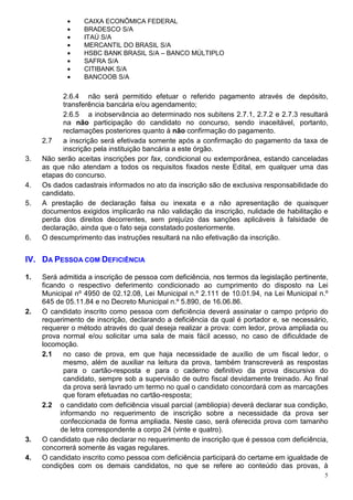 •     CAIXA ECONÔMICA FEDERAL
            •     BRADESCO S/A
            •     ITAÚ S/A
            •     MERCANTIL DO BRASIL S/A
            •     HSBC BANK BRASIL S/A – BANCO MÚLTIPLO
            •     SAFRA S/A
            •     CITIBANK S/A
            •     BANCOOB S/A

           2.6.4 não será permitido efetuar o referido pagamento através de depósito,
           transferência bancária e/ou agendamento;
           2.6.5 a inobservância ao determinado nos subitens 2.7.1, 2.7.2 e 2.7.3 resultará
           na não participação do candidato no concurso, sendo inaceitável, portanto,
           reclamações posteriores quanto à não confirmação do pagamento.
     2.7   a inscrição será efetivada somente após a confirmação do pagamento da taxa de
           inscrição pela instituição bancária a este órgão.
3.   Não serão aceitas inscrições por fax, condicional ou extemporânea, estando canceladas
     as que não atendam a todos os requisitos fixados neste Edital, em qualquer uma das
     etapas do concurso.
4.   Os dados cadastrais informados no ato da inscrição são de exclusiva responsabilidade do
     candidato.
5.   A prestação de declaração falsa ou inexata e a não apresentação de quaisquer
     documentos exigidos implicarão na não validação da inscrição, nulidade de habilitação e
     perda dos direitos decorrentes, sem prejuízo das sanções aplicáveis à falsidade de
     declaração, ainda que o fato seja constatado posteriormente.
6.   O descumprimento das instruções resultará na não efetivação da inscrição.


IV. DA PESSOA COM DEFICIÊNCIA

1.   Será admitida a inscrição de pessoa com deficiência, nos termos da legislação pertinente,
     ficando o respectivo deferimento condicionado ao cumprimento do disposto na Lei
     Municipal nº 4950 de 02.12.08, Lei Municipal n.º 2.111 de 10.01.94, na Lei Municipal n.º
     645 de 05.11.84 e no Decreto Municipal n.º 5.890, de 16.06.86.
2.   O candidato inscrito como pessoa com deficiência deverá assinalar o campo próprio do
     requerimento de inscrição, declarando a deficiência da qual é portador e, se necessário,
     requerer o método através do qual deseja realizar a prova: com ledor, prova ampliada ou
     prova normal e/ou solicitar uma sala de mais fácil acesso, no caso de dificuldade de
     locomoção.
     2.1    no caso de prova, em que haja necessidade de auxílio de um fiscal ledor, o
            mesmo, além de auxiliar na leitura da prova, também transcreverá as respostas
            para o cartão-resposta e para o caderno definitivo da prova discursiva do
            candidato, sempre sob a supervisão de outro fiscal devidamente treinado. Ao final
            da prova será lavrado um termo no qual o candidato concordará com as marcações
            que foram efetuadas no cartão-resposta;
     2.2 o candidato com deficiência visual parcial (ambliopia) deverá declarar sua condição,
           informando no requerimento de inscrição sobre a necessidade da prova ser
           confeccionada de forma ampliada. Neste caso, será oferecida prova com tamanho
           de letra correspondente a corpo 24 (vinte e quatro).
3.   O candidato que não declarar no requerimento de inscrição que é pessoa com deficiência,
     concorrerá somente às vagas regulares.
4.   O candidato inscrito como pessoa com deficiência participará do certame em igualdade de
     condições com os demais candidatos, no que se refere ao conteúdo das provas, à
                                                                                             5
 