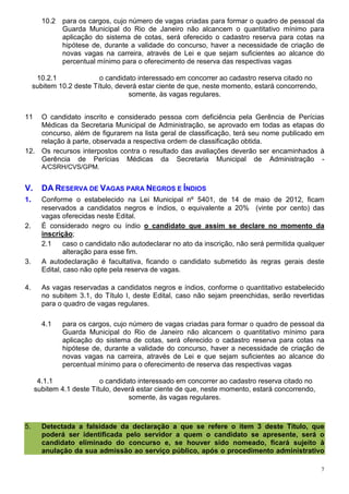 10.2   para os cargos, cujo número de vagas criadas para formar o quadro de pessoal da
               Guarda Municipal do Rio de Janeiro não alcancem o quantitativo mínimo para
               aplicação do sistema de cotas, será oferecido o cadastro reserva para cotas na
               hipótese de, durante a validade do concurso, haver a necessidade de criação de
               novas vagas na carreira, através de Lei e que sejam suficientes ao alcance do
               percentual mínimo para o oferecimento de reserva das respectivas vagas

      10.2.1              o candidato interessado em concorrer ao cadastro reserva citado no
     subitem 10.2 deste Título, deverá estar ciente de que, neste momento, estará concorrendo,
                                    somente, às vagas regulares.


11  O candidato inscrito e considerado pessoa com deficiência pela Gerência de Perícias
    Médicas da Secretaria Municipal de Administração, se aprovado em todas as etapas do
    concurso, além de figurarem na lista geral de classificação, terá seu nome publicado em
    relação à parte, observada a respectiva ordem de classificação obtida.
12. Os recursos interpostos contra o resultado das avaliações deverão ser encaminhados à
    Gerência de Perícias Médicas da Secretaria Municipal de Administração -
        A/CSRH/CVS/GPM.


V.      DA RESERVA DE VAGAS PARA NEGROS E ÍNDIOS
1.      Conforme o estabelecido na Lei Municipal nº 5401, de 14 de maio de 2012, ficam
        reservados a candidatos negros e índios, o equivalente a 20% (vinte por cento) das
        vagas oferecidas neste Edital.
2.      É considerado negro ou índio o candidato que assim se declare no momento da
        inscrição;
        2.1     caso o candidato não autodeclarar no ato da inscrição, não será permitida qualquer
                alteração para esse fim.
3.      A autodeclaração é facultativa, ficando o candidato submetido às regras gerais deste
        Edital, caso não opte pela reserva de vagas.

4.      As vagas reservadas a candidatos negros e índios, conforme o quantitativo estabelecido
        no subitem 3.1, do Título I, deste Edital, caso não sejam preenchidas, serão revertidas
        para o quadro de vagas regulares.

        4.1    para os cargos, cujo número de vagas criadas para formar o quadro de pessoal da
               Guarda Municipal do Rio de Janeiro não alcancem o quantitativo mínimo para
               aplicação do sistema de cotas, será oferecido o cadastro reserva para cotas na
               hipótese de, durante a validade do concurso, haver a necessidade de criação de
               novas vagas na carreira, através de Lei e que sejam suficientes ao alcance do
               percentual mínimo para o oferecimento de reserva das respectivas vagas

      4.1.1               o candidato interessado em concorrer ao cadastro reserva citado no
     subitem 4.1 deste Título, deverá estar ciente de que, neste momento, estará concorrendo,
                                   somente, às vagas regulares.



5.      Detectada a falsidade da declaração a que se refere o item 3 deste Título, que
        poderá ser identificada pelo servidor a quem o candidato se apresente, será o
        candidato eliminado do concurso e, se houver sido nomeado, ficará sujeito à
        anulação da sua admissão ao serviço público, após o procedimento administrativo

                                                                                                 7
 
