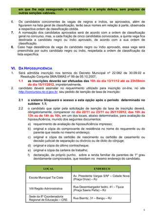 em que lhe seja assegurado o contraditório e a ampla defesa, sem prejuízo de
     outras sanções cabíveis.

6.    Os candidatos concorrentes às vagas de negros e índios, se aprovados, além de
      figurarem na lista geral de classificação, terão seus nomes em relação à parte, observada
      a respectiva ordem de classificação obtida.
7.    A nomeação dos candidatos aprovados será de acordo com a ordem de classificação
      geral no concurso, mas, a cada fração de cinco candidatos convocados, a quinta vaga fica
      destinada a candidato negro ou índio aprovado, de acordo com a sua ordem de
      classificação.
8.   Caso haja desistência de vaga do candidato negro ou índio aprovado, essa vaga será
     preenchida por outro candidato negro ou índio, respeitada a ordem de classificação da
     lista específica.



VI. DA HIPOSSUFICIÊNCIA
1.   Será admitida inscrição nos termos do Decreto Municipal nº 22.082 de 30.09.02 e
      Resolução Conjunta SMA/SMAS nº 99 de 05.10.2007;
     1.1     as inscrições deverão ser efetuadas das 10h do dia 13/11/12 até as 23h59min
             do dia 15/11/2012, impreterivelmente.
2.   candidato deverá assinalar no requerimento utilizado para inscrição on-line, no site
     http://concursos.rio.rj.gov.br, seu pedido de isenção de taxa de inscrição:

     2.1    o sistema bloqueará o acesso a esta opção após o período determinado no
            subitem 1.1;
     2.2    o candidato que optar pela solicitação de isenção da taxa de inscrição deverá,
            obrigatoriamente, comparecer no dia 22/11 ou 23/11 ou 26/11/2012, das 10h às
            13h ou de 14h às 16h, em um dos locais, abaixo determinados, para avaliação da
            hipossuficiência, munido dos seguintes documentos:
            a) requerimento de avaliação de hipossuficiência impresso;
            b) original e cópia do comprovante de residência no nome do requerente ou do
               parente que reside no mesmo endereço;
            c) original e cópia da certidão de nascimento ou certidão de casamento ou
               decisão judicial de separação ou divórcio ou de óbito do cônjuge;
            d) original e cópia do último contracheque;
            e) original e cópia da carteira de trabalho;
            f) declaração, de próprio punho, sobre a renda familiar de parentes de 1º grau
               devidamente comprovados, que residam no mesmo endereço do candidato.


                        LOCAL                              ENDEREÇO

                                            Av. Presidente Vargas S/Nº – Cidade Nova
             Escola Municipal Tia Ciata
                                            (Praça Onze) – RJ

                                            Rua Desembargador Isidro, 41 – Tijuca
             VIII Região Administrativa
                                            (Praça Saens Peña) – RJ

             Sede da 8ª Coordenadoria
                                            Rua Biarritz, 31 – Bangu – RJ
             Regional de Educação – CRE


                                                                                              8
 