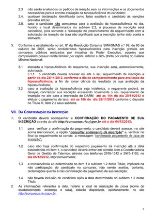 2.3    não serão analisados os pedidos de isenção sem as informações e os documentos
            necessários para a correta avaliação da hipossuficiência do candidato;
     2.4.   qualquer declaração identificada como falsa sujeitará o candidato às sanções
            previstas em lei;
     2.5.   caso o candidato não compareça para a avaliação da hipossuficiência no dia,
            horário e local determinados no subitem 2.2, o processo de inscrição será
            cancelado, pois somente a realização do preenchimento do requerimento com a
            solicitação de isenção de taxa não significará que a inscrição tenha sido aceita e
            efetivada.

3.   Conforme o estabelecido no art. 8º da Resolução Conjunta SMA/SMAS n.º 99, de 05 de
     outubro de 2007, serão considerados hipossuficientes para inscrição gratuita em
     concursos públicos realizados por iniciativa do Poder Executivo, aqueles que
     comprovarem possuir renda familiar per capita inferior a 30% (trinta por cento) do Salário
     Mínimo Nacional:

     3.1    atestada a hipossuficiência do requerente, sua inscrição será, automaticamente,
            autorizada;
            3.1.1 o candidato deverá acessar no site o seu requerimento de inscrição a
            partir do dia 23/11/2012, conforme o dia de comparecimento para avaliação da
            hipossuficiência, a fim de tomar ciência do resultado de sua avaliação da
            hipossuficiência;
     3.2    caso a avaliação da hipossuficiência seja indeferida, o requerente poderá, se
            desejar, concretizar sua inscrição acessando novamente o seu requerimento de
            inscrição no site para a impressão do DARM até as 14h do dia 29/11/2012 e
            efetuar o pagamento da taxa, até as 16h do dia 29/11/2012 conforme o disposto
            no Título III, item 2 e seus subitens.

VII. DA CONFIRMAÇÃO DA INSCRIÇÃO
1.   O candidato deverá acompanhar a CONFIRMAÇÃO DO PAGAMENTO DE SUA
     INSCRIÇÃO através do site http://concursos.rio.rj.gov.br até o dia 04/12/2012;

     1.1    para verificar a confirmação do pagamento, o candidato deverá acessar, no site
            acima mencionado, a opção “consultar andamento da inscrição” e, verificar no
            final do requerimento se consta a mensagem “confirmado pagamento da taxa de
            inscrição“;

     1.2    caso não haja confirmação do respectivo pagamento da inscrição até a data
            estabelecida no item 1, o candidato deverá entrar em contato com a Coordenadoria
            Geral de Gestão de Talentos, através dos telefones 2976-1612 e 2976-1103, no
            dia 05/12/2012, impreterivelmente;

     1.3    a inobservância ao determinado no item 1 e subitem 1.2 deste Título, implicará na
            não participação do candidato no concurso, não sendo aceitas, portanto,
            reclamações quanto à não confirmação do pagamento de sua inscrição;

     1.4     não haverá inclusão de candidato após a data determinada no subitem 1.2 deste
             Título.
2.   As informações referentes à data, horário e local de realização da prova (nome do
     estabelecimento, endereço e sala), estarão disponíveis, oportunamente, no site
     http://concursos.rio.rj.gov.br:



                                                                                              9
 