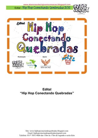 www.abancaaudaciajovemcomacao.blogspot.com
Edital - 




                 Edital
    “Hip Hop Conectando Quebradas”




          Site: www.hiphopconectandoquebradas.blogspot.com
             Email: hiphopconectandoquebradas@gmail.com
   Telefone: 011* 5831-9866 das 13hrs às 17hrs de segunda a sexta feira
 