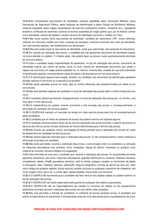11.9 Serão considerados documentos de identidade: carteiras expedidas pelos Comandos Militares, pelas
Secretarias de Segurança Pública, pelos Institutos de Identificação e pelos Corpos de Bombeiros Militares;
carteiras expedidas pelos órgãos fiscalizadores de exercício profissional (ordens, conselhos etc.); passaporte
brasileiro; certificado de reservista; carteiras funcionais expedidas por órgão público que, por lei federal, valham
como identidade; carteira de trabalho; carteira nacional de habilitação (somente o modelo com foto).
11.9.1 Não serão aceitos como documentos de identidade: certidões de nascimento, CPF, títulos eleitorais,
carteiras de motorista (modelo sem foto), carteiras de estudante, carteiras funcionais sem valor de identidade,
nem documentos ilegíveis, não identificáveis e/ou danificados.
11.9.2 Não será aceita cópia do documento de identidade, ainda que autenticada, nem protocolo do documento.
11.10 Por ocasião da realização das provas, o candidato que não apresentar documento de identidade original,
na forma definida no subitem 11.9 deste edital, não poderá fazer as provas e será automaticamente eliminado
do concurso público.
11.11 Caso o candidato esteja impossibilitado de apresentar, no dia de realização das provas, documento de
identidade original, por motivo de perda, roubo ou furto, deverá ser apresentado documento que ateste o
registro da ocorrência em órgão policial expedido há, no máximo, noventa dias, ocasião em que será submetido
à identificação especial, compreendendo coleta de dados e de assinaturas em formulário próprio.
11.11.1 A identificação especial será exigida, também, ao candidato cujo documento de identificação apresente
dúvidas relativas à fisionomia ou à assinatura do portador.
11.12 Não serão aplicadas provas em local, data ou horário diferentes dos predeterminados em edital ou em
comunicado.
11.13 Não será admitido ingresso de candidato no local de realização das provas após o horário fixado para seu
início.
11.14 O candidato deverá permanecer obrigatoriamente no local de realização das provas por, no mínimo, uma
hora após o início das provas.
11.14.1 A inobservância do subitem anterior acarretará a não correção das provas e, consequentemente, a
eliminação do candidato do concurso público.
11.15 O CESPE/UnB manterá um marcador de tempo em cada sala de provas para fins de acompanhamento
pelos candidatos.
11.16 O candidato que se retirar do ambiente de provas não poderá retornar em hipótese alguma.
11.17 O candidato somente poderá retirar-se do local de realização das provas levando o caderno de provas no
decurso dos últimos quinze minutos anteriores ao horário determinado para o término das provas.
11.18 Não haverá, por qualquer motivo, prorrogação do tempo previsto para a aplicação das provas em razão
do afastamento de candidato da sala de provas.
11.19 Não haverá segunda chamada para a realização das provas. O não comparecimento a estas implicará a
eliminação automática do candidato.
11.20 Não serão permitidas, durante a realização das provas, a comunicação entre os candidatos e a utilização
de máquinas calculadoras e/ou similares, livros, anotações, réguas de cálculo, impressos ou qualquer outro
material de consulta, inclusive códigos e/ou legislação.
11.21 Será eliminado do concurso o candidato que, durante a realização das provas, for surpreendido portando
aparelhos eletrônicos, tais como: máquinas calculadoras, agendas eletrônicas ou similares, telefones celulares,
smartphones, tablets, iPod®, gravadores, pendrive, mp3 ou similar, qualquer receptor ou transmissor de dados
e mensagens, bipe, notebook, palmtop, walkman®, máquina fotográfica, controle de alarme de carro etc., bem
como relógio de qualquer espécie, óculos escuros, protetor auricular ou quaisquer acessórios de chapelaria, tais
como chapéu, boné, gorro etc. e, ainda, lápis, lapiseira/grafite, marca-texto e/ou borracha.
11.21.1 O CESPE/UnB recomenda que o candidato não leve nenhum dos objetos citados no subitem anterior no
dia de realização das provas.
11.21.2 O CESPE/UnB não ficará responsável pela guarda de quaisquer dos objetos supracitados.
11.21.3 O CESPE/UnB não se responsabilizará por perdas ou extravios de objetos ou de equipamentos
eletrônicos ocorridos durante a realização das provas nem por danos neles causados.
11.22 Não será permitida a entrada de candidatos no ambiente de provas portando armas. O candidato que
estiver armado deverá se encaminhar à Coordenação antes do início das provas para o acautelamento da arma.




           PREPARE-SE PARA ESTE CONCURSO EM WWW.PORTUGUESEMFOCO.COM
 