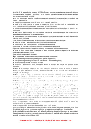 11.23 No dia de realização das provas, o CESPE/UnB poderá submeter os candidatos ao sistema de detecção
de metal nas salas, corredores e banheiros, a fim de impedir a prática de fraude e de verificar se o candidato
está portando material não permitido.
11.24 Terá suas provas anuladas e será automaticamente eliminado do concurso público o candidato que
durante a sua realização:
a) for surpreendido dando ou recebendo auxílio para a execução das provas;
b) utilizar-se de livros, máquinas de calcular ou equipamento similar, dicionário, notas ou impressos que não
forem expressamente permitidos ou que se comunicar com outro candidato;
c) for surpreendido portando aparelhos eletrônicos e/ou outros objetos, tais como os listados no subitem 11.21
deste edital;
d) faltar com o devido respeito para com qualquer membro da equipe de aplicação das provas, com as
autoridades presentes ou com os demais candidatos;
e) fizer anotação de informações relativas às suas respostas no comprovante de inscrição ou em qualquer outro
meio que não os permitidos;
f) não entregar o material das provas ao término do tempo destinado para a sua realização;
g) afastar-se da sala, a qualquer tempo, sem o acompanhamento de fiscal;
h) ausentar-se da sala, a qualquer tempo, portando a folha de respostas;
i) descumprir as instruções contidas no caderno de provas, na folha de respostas;
j) perturbar, de qualquer modo, a ordem dos trabalhos, incorrendo em comportamento indevido;
k) utilizar ou tentar utilizar meios fraudulentos ou ilegais para obter aprovação própria ou de terceiros em
qualquer etapa do concurso público;
l) não permitir a coleta de sua assinatura;
m) for surpreendido portando caneta fabricada em material não transparente;
n) for surpreendido portando anotações em papéis que não os permitidos;
o) for surpreendido portando qualquer tipo de arma durante a realização das provas;
p) recusar-se a ser submetido ao detector de metal;
q) recusar-se a transcrever o texto apresentado durante a aplicação das provas para posterior exame
grafológico.
11.25 No dia de realização das provas, não serão fornecidas, por qualquer membro da equipe de aplicação
dessas e/ou pelas autoridades presentes, informações referentes ao seu conteúdo e/ou aos critérios de
avaliação e de classificação.
11.26 Se, a qualquer tempo, for constatado, por meio eletrônico, estatístico, visual, grafológico ou por
investigação policial, ter o candidato se utilizado de processo ilícito, suas provas serão anuladas e ele será
automaticamente eliminado do concurso público.
11.27 O descumprimento de quaisquer das instruções supracitadas implicará a eliminação do candidato,
constituindo tentativa de fraude.
11.28 O prazo de validade do concurso esgotar-se-á após dois anos, contados a partir da data de publicação da
homologação do resultado final, podendo ser prorrogado, uma única vez, por igual período.
11.29 O candidato deverá manter atualizado os seus dados pessoais e seu endereço perante o CESPE/UnB
enquanto estiver participando do concurso público, por meio de requerimento a ser enviado à Central de
Atendimento do CESPE/UnB, na forma dos subitens 11.6 ou 11.7 deste edital, conforme o caso, e perante o
IBAMA, após a homologação do resultado final, desde que aprovado, enviando e-mail para o endereço
eletrônico concurso.sede@ibama.gov.br. São de exclusiva responsabilidade do candidato os prejuízos advindos
da não atualização de seu endereço.
11.29.1 O IBAMA poderá manter contato com os candidatos aprovados mediante e-mail, no tocante aos
procedimentos de convocação para a posse.
11.30 Os casos omissos serão resolvidos pelo CESPE/UnB e pelo IBAMA.
11.31 As alterações de legislação com entrada em vigor antes da data de publicação deste edital serão objeto
de avaliação, ainda que não mencionadas nos objetos de avaliação constantes do item 12 deste edital.
11.32 A legislação com entrada em vigor após a data de publicação deste edital, bem como as alterações em
dispositivos legais e normativos a ele posteriores não serão objeto de avaliação, salvo se listada nos objetos de
avaliação constantes do item 12 deste edital.



            PREPARE-SE PARA ESTE CONCURSO EM WWW.PORTUGUESEMFOCO.COM
 