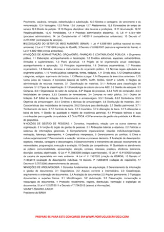 Provimento, vacância, remoção, redistribuição e substituição. 12.3 Direitos e vantagens: do vencimento e da
remuneração. 12.4 Vantagens. 12.5 Férias 12.6 Licenças 12.7 Afastamentos. 12.8 Concessões de tempo de
serviço 12.9 Direito de petição. 12.10 Regime disciplinar: dos deveres e proibições. 12.11 Acumulação. 12.12
Responsabilidades. 12.13 Penalidades. 12.14 Processo administrativo disciplinar. 13. Lei nº 9.784/1999
(processo administrativo). 14 Lei Complementar nº 140/2011 (competências ambientais). 15 Decreto nº
2.271/1997 (contratação de serviços).
III LEGISLAÇÃO DO SETOR DE MEIO AMBIENTE (IBAMA): 1 Lei nº 6.938/1981 (política nacional do meio
ambiente). 2 Lei nº 7.735/1989 (criação do IBAMA). 3 Decreto nº 6.099/2007 (estrutura regimental do Ibama). 4
Lei nº 9.605/1998 (crimes ambientais).
IV NOÇÕES DE ADMINISTRAÇÃO, ORÇAMENTO, FINANÇAS E CONTABILIDADE PÚBLICA: 1 Orçamento
público. 1.1 Elaboração, acompanhamento e fiscalização. 1.2 Créditos adicionais, especiais, extraordinários,
ilimitados e suplementares. 1.3 Plano plurianual. 1.4 Projeto de lei orçamentária anual: elaboração,
acompanhamento e aprovação. 1.5 Princípios orçamentários. 1.6 Diretrizes orçamentárias. 1.7 Processo
orçamentário. 1.8 Métodos, técnicas e instrumentos do orçamento público. 1.9 Normas legais aplicáveis ao
orçamento público. 1.10 Receita pública: categorias, fontes, estágios. 1.11 Dívida ativa. 1.12 Despesa pública:
categorias, estágios. suprimento de fundos. 1.13 Restos a pagar. 1.14 Despesas de exercícios anteriores. 1.15
Conta única do Tesouro. 2 Conceitos básicos de SIAPE, SIAFI, SIASG, SCDP e CADIN. 3 Noções de
administração de recursos materiais. 3.1 Classificação de materiais. 3.1.1 Atributos para classificação de
materiais. 3.1.2 Tipos de classificação. 3.1.3 Metodologia de cálculo da curva ABC. 3.2 Gestão de estoques. 3.3
Compras. 3.3.1 Organização do setor de compras. 3.3ª Etapas do processo. 3.3.3 Perfil do comprador. 3.3.4
Modalidades de compra. 3.3.5 Cadastro de fornecedores. 3.4 Compras no setor público. 3.4.1 Objeto de
licitação. 3.4ª Edital de licitação. 3.5 Recebimento e armazenagem. 3.5.1 Entrada. 3.5.2 Conferência. 3.5.3
Objetivos da armazenagem. 3.5.4 Critérios e técnicas de armazenagem. 3.6 Distribuição de materiais. 3.6.1
Características das modalidades de transporte. 3.6.2 Estrutura para distribuição. 3.7 Gestão patrimonial. 3.7.1
Tombamento de bens. 3.7.2 Controle de bens. 3.7.3 Inventário. 3.7.4 Alienação de bens. 3.7.5 Alterações e
baixa de bens. 4 Gestão da qualidade e modelo de excelência gerencial. 4.1 Principais teóricos e suas
contribuições para a gestão da qualidade. 4.2 Ciclo PDCA. 4.3 Ferramentas de gestão da qualidade. 4.4 Modelo
do gespública.
V NOÇÕES DE GESTÃO DE PESSOAS: 1 Conceitos, importância, relação com os outros sistemas de
organização. 2 A função do órgão de gestão de pessoas. 2.1 Atribuições básicas e objetivos. 2.2 Políticas e
sistemas de informações gerenciais. 3 Comportamento organizacional: relações indivíduo/organização,
motivação, liderança, desempenho. 4 Competência interpessoal. 5 Gerenciamento de conflitos. 6 Clima e
cultura organizacional 7 Recrutamento e seleção: técnicas e processo decisório. 8 Avaliação de desempenho:
objetivos, métodos, vantagens e desvantagens. 9 Desenvolvimento e treinamento de pessoal: levantamento de
necessidades, programação, execução e avaliação. 10 Gestão por competências. 11 Qualidade no atendimento
ao público: comunicabilidade, apresentação, atenção, cortesia, interesse, presteza, eficiência, tolerância,
discrição, conduta, objetividade. 12 Lei nº 11.788/2008 (estágio supervisionado). 13 Lei nº 10.410/2002 (criação
da carreira de especialista em meio ambiente. 14 Lei nº 11.156/2005 (criação da GDAEM). 15 Decreto nº
7.133/2010 (avaliação de desempenho individual. 16 Decreto nº 7.203/2010 (vedação do nepotismo). 17
Decreto nº 5.707/2006 (desenvolvimento de pessoal).
VI NOÇÕES DE ARQUIVOLOGIA: 1 Conceitos fundamentais de arquivologia. 2 Gerenciamento da informação
e gestão de documentos. 2.1 Diagnósticos. 2.2 Arquivo corrente e intermediário. 2.3 Classificação,
arquivamento e ordenação de documentos. 2,4 Avaliação de documentos 2.5 Arquivo permanente. 3 Tipologias
documentais e suportes físicos. 3.1 Microfilmagem. 3.2 Automação. 3.3 Preservação, conservação e
restauração de documentos. 4 Protocolo: recebimento, registro, distribuição, tramitação e expedição de
documentos. 5 Lei nº 12.527/2011 e Decreto nº 7.724/2012 (acesso a informações).
VOLNEY ZANARDI JUNIOR
Presidente do IBAMA




           PREPARE-SE PARA ESTE CONCURSO EM WWW.PORTUGUESEMFOCO.COM
 