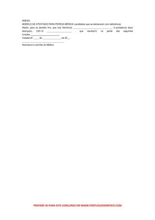 ANEXO
MODELO DE ATESTADO PARA PERÍCIA MÉDICA (candidatos que se declararam com deficiência)
Atesto, para os devidos fins, que o(a) Senhor(a) ________________________________ é portador(a) da(s)
doença(s),    CID-10   ____________________     ,   que    resulta(m)   na   perda   das    seguintes
funções _______________________.
Cidade/UF, ____ de _______________ de 20__.
__________________________________
Assinatura e carimbo do Médico




             PREPARE-SE PARA ESTE CONCURSO EM WWW.PORTUGUESEMFOCO.COM
 