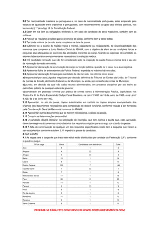 3.2 Ter nacionalidade brasileira ou portuguesa e, no caso de nacionalidade portuguesa, estar amparado pelo
estatuto de igualdade entre brasileiros e portugueses, com reconhecimento do gozo dos direitos políticos, nos
termos do § 1º do artigo 12 da Constituição Federal.
3.3 Estar em dia com as obrigações eleitorais e, em caso de candidato do sexo masculino, também com as
militares.
3.4 Possuir os requisitos exigidos para o exercício do cargo, conforme item 2 deste edital.
3.5 Ter idade mínima de dezoito anos completos na data da posse.
3.6 Submeter-se a exame de higidez física e mental, capacitante ou incapacitante, de responsabilidade dos
membros que compõem a Junta Médica Oficial do IBAMA, com o objetivo de aferir se as condições físicas e
psíquicas são adequadas ao exercício das atividades inerentes ao cargo, ficando às expensas do candidato os
exames laboratoriais e complementares necessários à avaliação médica.
3.6.1 O candidato nomeado que não for considerado apto na inspeção de saúde física e mental terá o seu ato
de nomeação tornado sem efeito.
3.7 Apresentar declaração de acumulação de cargo ou função pública, quando for o caso, ou a sua negativa.
3.8 Apresentar folha de antecedentes da Polícia Federal, expedida no máximo há trinta dias.
3.9 Apresentar declaração firmada pelo candidato de não ter sido, nos últimos cinco anos:
a) responsável por atos julgados irregulares por decisão definitiva do Tribunal de Contas da União, do Tribunal
de Contas de Estado, do Distrito Federal ou de Município, ou ainda, por conselho de contas de Município;
b) punido, em decisão da qual não caiba recurso administrativo, em processo disciplinar por ato lesivo ao
patrimônio público de qualquer esfera de governo;
c) condenado em processo criminal por prática de crimes contra a Administração Pública, capitulados nos
Títulos II e XI da Parte Especial do Código Penal Brasileiro, na Lei nº 7.492, de 16 de junho de 1986, e na Lei nº
8.429, de 2 de junho de 1992.
3.10 Apresentar, no ato da posse, cópias autenticadas em cartório ou cópias simples acompanhada dos
originais dos documentos necessários para composição do dossiê funcional, conforme relação a ser fornecida
pela Coordenação Geral de Recursos Humanos do IBAMA.
3.11 Apresentar outros documentos que se fizerem necessários, à época da posse.
3.12 Cumprir as determinações deste edital.
3.13 O candidato deverá declarar, na solicitação de inscrição, que tem ciência e aceita que, caso aprovado,
deverá entregar os documentos comprobatórios dos requisitos exigidos para o cargo por ocasião da posse.
3.14 A falta de comprovação de qualquer um dos requisitos especificados neste item e daqueles que vierem a
ser estabelecidos conforme subitem 3.11 impedirá a posse do candidato.
4 DAS VAGAS
4.1 As vagas para o cargo de que trata este edital estão distribuídas por unidade da Federação (UF), conforme
o quadro a seguir.
              UF de vaga            Geral               Candidatos com deficiência            Total
Acre                                  5                             1                          6
Alagoas                               4                            (*)                         4
Amapá                                 3                            (*)                         3
Bahia                                 15                            1                          16
Ceará                                 9                             1                          10
Distrito Federal                     133                            7                         140
Espírito Santo                        1                            (*)                         1
Goiás                                 7                             1                          8
Mato Grosso do Sul                    17                            1                          18
Pará                                  20                            2                          22
Paraíba                               11                            1                          12
Paraná                                3                            (*)                         3
Piauí                                 5                             1                          6
Rio de Janeiro                        5                             1                          6
Rondônia                              11                            1                          12
Roraima                               9                             1                          10
Santa Catarina                        9                             1                          10


              PREPARE-SE PARA ESTE CONCURSO EM WWW.PORTUGUESEMFOCO.COM
 