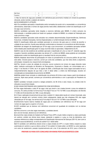 São Paulo                             3                           (*)                        3
Tocantins                             9                           1                          10

(*) Não há reserva de vaga para candidato com deficiência para provimento imediato em virtude do quantitativo
oferecido, sendo mantido o cadastro de reserva.
4.2 DA NOMEAÇÃO E LOTAÇÃO
4.2.1 Os candidatos aprovados e classificados serão nomeados de acordo com a necessidade e a conveniência
administrativa, observado o número de vagas previsto neste edital, obedecendo à ordem de classificação na UF
de vaga a que concorreu.
4.2.2 Os candidatos aprovados terão lotações e exercício definidos pelo IBAMA. A critério exclusivo da
Administração, o candidato poderá ser lotado em qualquer unidade do IBAMA, na unidade da Federação para
onde concorreu a vaga.
4.2.3 Os candidatos aprovados serão alocados nas unidades descentralizadas (Superintendências, Gerências
Executivas, Unidades Avançadas, Centros Especializados) e na Administração Central do IBAMA.
4.2.3.1 A classificação obtida pelo candidato aprovado no concurso não gera para si o direito de escolher a
unidade de seu exercício, ficando essa definição condicionada ao interesse e à conveniência da Administração.
4.2.4 Além da listagem de classificação por UF de vaga a que concorreram, os candidatos aprovados também
serão listados pela classificação geral no cargo (reunindo todos os aprovados, independente de UF).
4.2.5 Em caso de não existência de candidato aprovado e classificado em uma ou mais UF, restando vaga não
ocupada e havendo candidatos aprovados nas demais UF, a critério do IBAMA, esses poderão ser convocados
obedecendo à ordem de classificação geral no resultado final do concurso público.
4.2.6 As despesas decorrentes da participação em todos os procedimentos do concurso público de que trata
este edital, inclusive posse e exercício, correm por conta dos candidatos, que não terão direito a alojamento,
alimentação, transporte e/ou ressarcimento de despesas.
4.2.7 Se, durante o prazo de validade do concurso, ocorrer acréscimo do número de vagas oferecido neste
edital, mediante autorização do Ministério do Planejamento, Orçamento e Gestão, em conformidade com o
artigo 11 do Decreto nº 6.944, de 21 de agosto de 2009, a distribuição das novas vagas autorizadas far-se-á,
independentemente daquela de que trata o item 4 deste edital, a critério da Administração, levando em
consideração as necessidades de provimento do IBAMA.
4.2.8 Não poderá haver remoção ou redistribuição nos primeiros 36 (trinta e seis) meses a partir da entrada em
exercício. Após esse período, somente por conveniência administrativa e com a aprovação do Presidente do
IBAMA.
4.2.9 O candidato nomeado cumprirá o estágio probatório, de 36 (trinta e seis) meses, na unidade onde for
efetuada a sua primeira lotação.
5 DAS VAGAS DESTINADAS AOS CANDIDATOS COM DEFICIÊNCIA
5.1 Das vagas destinadas a cada UF de vaga e das que vierem a ser criadas durante o prazo de validade do
concurso, 5% serão providas na forma do § 2º do artigo 5º da Lei nº 8.112/1990 e suas alterações e do Decreto
nº 3.298, de 20 de dezembro de 1999, e suas alterações.
5.1.1 Caso a aplicação do percentual de que trata o subitem 5.1 deste edital resulte em número fracionado, este
deverá ser elevado até o primeiro número inteiro subsequente, desde que não ultrapasse 20% das vagas
oferecidas por UF de vaga, nos termos do § 2º do artigo 5º da Lei nº 8.112/1990 e suas alterações.
5.1.2 Somente haverá reserva imediata de vagas para os candidatos com deficiência nas UF de vaga com
número de vagas igual ou superior a 5 (cinco).
5.1.3 O candidato que se declarar com deficiência concorrerá em igualdade de condições com os demais
candidatos.
5.2 Para concorrer a uma das vagas reservadas, o candidato deverá:
a) no ato da inscrição, declarar-se com deficiência;
b) encaminhar cópia simples do Cadastro de Pessoa Física (CPF) e laudo médico (original ou cópia autenticada
em cartório), emitido nos últimos doze meses, atestando a espécie e o grau ou nível da deficiência, com
expressa referência ao código correspondente da Classificação Internacional de Doenças (CID-10), bem como à
provável causa da deficiência, na forma do subitem 5.2.1 deste edital.
5.2.1 O candidato com deficiência deverá enviar a cópia simples do CPF e o laudo médico (original ou cópia
autenticada em cartório) a que se refere a alínea "b" do subitem 5.2 deste edital, via SEDEX ou carta registrada
com aviso de recebimento, postado impreterivelmente até o dia 13 de setembro de 2012, para a Central de

              PREPARE-SE PARA ESTE CONCURSO EM WWW.PORTUGUESEMFOCO.COM
 