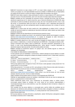 6.4.9.1.3 O fornecimento da cópia simples do CPF e do laudo médico (original ou cópia autenticada em
cartório), por qualquer via, é de responsabilidade exclusiva do candidato. O CESPE/UnB não se responsabiliza
por qualquer tipo de extravio ou atraso que impeça a chegada dessa documentação a seu destino.
6.4.9.1.4 O laudo médico (original ou cópia autenticada em cartório) e a cópia simples do CPF valerão somente
para este concurso e não serão devolvidos, assim como não serão fornecidas cópias dessa documentação.
6.4.9.2 A candidata que tiver necessidade de amamentar durante a realização das provas, além de solicitar
atendimento especial para tal fim, deverá encaminhar, para a Central de Atendimento do CESPE/UnB, cópia
autenticada em cartório da certidão de nascimento da criança, até o dia 13 de setembro de 2012, e levar, no dia
das provas, um acompanhante adulto que ficará em sala reservada e será o responsável pela guarda da
criança. A candidata que não levar acompanhante adulto não poderá permanecer com a criança no local de
realização das provas.
6.4.9.2.1 Caso a criança ainda não tenha nascido até a data estabelecida no subitem 6.4.9.2, a cópia da
certidão de nascimento poderá ser substituída por documento emitido pelo médico obstetra que ateste a data
provável do nascimento.
6.4.9.2.2 O CESPE/UnB não disponibilizará acompanhante para guarda de criança.
6.4.9.3 A relação dos candidatos que tiveram o seu atendimento especial deferido será divulgada no endereço
eletrônico www.cespe.unb.br/concursos/ibama_12, na ocasião da divulgação do edital informando a
disponibilização da consulta aos locais e ao horário de realização das provas.
6.4.9.3.1 O candidato disporá de um dia a partir da data de divulgação da relação citada no subitem anterior
para contestar o indeferimento, na Central de Atendimento do CESPE/UnB - Universidade de Brasília (UnB) -
Campus Universitário Darcy Ribeiro, Sede do CESPE/UnB - Asa Norte, Brasília/DF; pessoalmente ou por
terceiro, ou pelo e-mail atendimentoespecial@cespe.unb.br, restrito apenas a assuntos relacionados ao
atendimento especial. Após esse período, não serão aceitos pedidos de revisão.
6.4.9.4 A solicitação de atendimento especial, em qualquer caso, será atendida segundo os critérios de
viabilidade e de razoabilidade.
7 DO EXAME DE HABILIDADES E CONHECIMENTOS
7.1 Será aplicado exame de habilidades e conhecimentos, mediante aplicação de provas objetivas, de caráter
eliminatório e classificatório, abrangendo os objetos de avaliação constantes do item 12 deste edital, conforme o
quadro a seguir.
PROVA/TIPO        ÁREA DE CONHECIMENTO             NÚMERO DE ITENS               CARÁTER
(P1) Objetiva    Conhecimentos Básicos                   50
                                                                     ELIMINATÓRIO E CLASSIFICATÓRIO
(P2) Objetiva    Conhecimentos Específicos               70

7.2 As provas objetivas terão a duração de 3 horas e 30 minutos e serão aplicadas na data provável de 21 de
outubro de 2012, no turno da tarde.
7.3 Na data provável de 11 de outubro de 2012, será publicado no Diário Oficial da União edital informando a
disponibilização da consulta aos locais e ao horário de realização das provas.
7.3.1 O            candidato             deverá,         obrigatoriamente,        acessar        o     endereço
eletrônicowww.cespe.unb.br/concursos/ibama_12 para verificar o seu local de provas, por meio de busca
individual, devendo, para tanto, informar os dados solicitados.
7.3.2 O candidato somente poderá realizar as provas no local designado pelo CESPE/UnB.
7.3.3 São de responsabilidade exclusiva do candidato a identificação correta de seu local de realização das
provas e o comparecimento no horário determinado.
7.3.4 O CESPE/UnB poderá enviar, como complemento às informações citadas no subitem anterior,
comunicação pessoal dirigida ao candidato, por e-mail, sendo de sua exclusiva responsabilidade a
manutenção/atualização de seu correio eletrônico, o que não o desobriga do dever de observar o disposto no
subitem 7.3 deste edital.
7.4 O resultado final nas provas objetivas e a convocação para a perícia médica dos candidatos que se
declararam com deficiência serão publicados no Diário Oficial da União e divulgados na Internet, no endereço
eletrônico www.cespe.unb.br/concursos/ibama_12, na data provável de 19 de novembro de 2012.
8 DAS PROVAS OBJETIVAS
8.1 As provas objetivas, de caráter eliminatório e classificatório, valerão 120,00 pontos e abrangerão os objetos
de avaliação constantes do item 12 deste edital.



                PREPARE-SE PARA ESTE CONCURSO EM WWW.PORTUGUESEMFOCO.COM
 