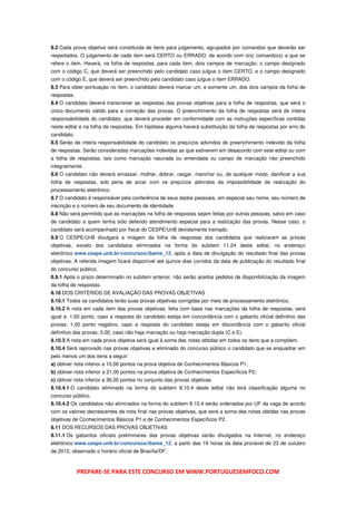 8.2 Cada prova objetiva será constituída de itens para julgamento, agrupados por comandos que deverão ser
respeitados. O julgamento de cada item será CERTO ou ERRADO, de acordo com o(s) comando(s) a que se
refere o item. Haverá, na folha de respostas, para cada item, dois campos de marcação: o campo designado
com o código C, que deverá ser preenchido pelo candidato caso julgue o item CERTO, e o campo designado
com o código E, que deverá ser preenchido pelo candidato caso julgue o item ERRADO.
8.3 Para obter pontuação no item, o candidato deverá marcar um, e somente um, dos dois campos da folha de
respostas.
8.4 O candidato deverá transcrever as respostas das provas objetivas para a folha de respostas, que será o
único documento válido para a correção das provas. O preenchimento da folha de respostas será de inteira
responsabilidade do candidato, que deverá proceder em conformidade com as instruções específicas contidas
neste edital e na folha de respostas. Em hipótese alguma haverá substituição da folha de respostas por erro do
candidato.
8.5 Serão de inteira responsabilidade do candidato os prejuízos advindos do preenchimento indevido da folha
de respostas. Serão consideradas marcações indevidas as que estiverem em desacordo com este edital ou com
a folha de respostas, tais como marcação rasurada ou emendada ou campo de marcação não preenchido
integralmente.
8.6 O candidato não deverá amassar, molhar, dobrar, rasgar, manchar ou, de qualquer modo, danificar a sua
folha de respostas, sob pena de arcar com os prejuízos advindos da impossibilidade de realização do
processamento eletrônico.
8.7 O candidato é responsável pela conferência de seus dados pessoais, em especial seu nome, seu número de
inscrição e o número de seu documento de identidade.
8.8 Não será permitido que as marcações na folha de respostas sejam feitas por outras pessoas, salvo em caso
de candidato a quem tenha sido deferido atendimento especial para a realização das provas. Nesse caso, o
candidato será acompanhado por fiscal do CESPE/UnB devidamente treinado.
8.9 O CESPE/UnB divulgará a imagem da folha de respostas dos candidatos que realizaram as provas
objetivas, exceto dos candidatos eliminados na forma do subitem 11.24 deste edital, no endereço
eletrônico www.cespe.unb.br/concursos/ibama_12, após a data de divulgação do resultado final das provas
objetivas. A referida imagem ficará disponível até quinze dias corridos da data de publicação do resultado final
do concurso público.
8.9.1 Após o prazo determinado no subitem anterior, não serão aceitos pedidos de disponibilização da imagem
da folha de respostas.
8.10 DOS CRITÉRIOS DE AVALIAÇÃO DAS PROVAS OBJETIVAS
8.10.1 Todos os candidatos terão suas provas objetivas corrigidas por meio de processamento eletrônico.
8.10.2 A nota em cada item das provas objetivas, feita com base nas marcações da folha de respostas, será
igual a: 1,00 ponto, caso a resposta do candidato esteja em concordância com o gabarito oficial definitivo das
provas; 1,00 ponto negativo, caso a resposta do candidato esteja em discordância com o gabarito oficial
definitivo das provas; 0,00, caso não haja marcação ou haja marcação dupla (C e E).
8.10.3 A nota em cada prova objetiva será igual à soma das notas obtidas em todos os itens que a compõem.
8.10.4 Será reprovado nas provas objetivas e eliminado do concurso público o candidato que se enquadrar em
pelo menos um dos itens a seguir:
a) obtiver nota inferior a 10,00 pontos na prova objetiva de Conhecimentos Básicos P1;
b) obtiver nota inferior a 21,00 pontos na prova objetiva de Conhecimentos Específicos P2;
c) obtiver nota inferior a 36,00 pontos no conjunto das provas objetivas.
8.10.4.1 O candidato eliminado na forma do subitem 8.10.4 deste edital não terá classificação alguma no
concurso público.
8.10.4.2 Os candidatos não eliminados na forma do subitem 8.10.4 serão ordenados por UF da vaga de acordo
com os valores decrescentes da nota final nas provas objetivas, que será a soma das notas obtidas nas provas
objetivas de Conhecimentos Básicos P1 e de Conhecimentos Específicos P2.
8.11 DOS RECURSOS DAS PROVAS OBJETIVAS
8.11.1 Os gabaritos oficiais preliminares das provas objetivas serão divulgados na Internet, no endereço
eletrônico www.cespe.unb.br/concursos/ibama_12, a partir das 19 horas da data provável de 23 de outubro
de 2012, observado o horário oficial de Brasília/DF.



             PREPARE-SE PARA ESTE CONCURSO EM WWW.PORTUGUESEMFOCO.COM
 