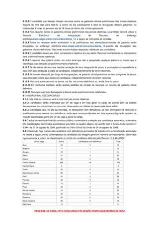 8.11.2 O candidato que desejar interpor recursos contra os gabaritos oficiais preliminares das provas objetivas
disporá de dois dias para fazê-lo, a contar do dia subsequente à data da divulgação desses gabaritos, no
horário das 9 horas do primeiro dia às 18 horas do último dia, ininterruptamente.
8.11.3 Para recorrer contra os gabaritos oficiais preliminares das provas objetivas, o candidato deverá utilizar o
Sistema            Eletrônico      de         Interposição          de          Recurso,        no      endereço
eletrônicowww.cespe.unb.br/concursos/ibama_12, e seguir as instruções ali contidas.
8.11.4 Todos os recursos serão analisados, e as justificativas das alterações/anulações de gabarito serão
divulgadas no endereço eletrônico www.cespe.unb.br/concursos/ibama_12 quando da divulgação dos
gabaritos oficiais definitivos. Não serão encaminhadas respostas individuais aos candidatos.
8.11.5 O candidato deverá ser claro, consistente e objetivo em seu pleito. Recurso inconsistente ou intempestivo
será preliminarmente indeferido.
8.11.6 O recurso não poderá conter, em outro local que não o apropriado, qualquer palavra ou marca que o
identifique, sob pena de ser preliminarmente indeferido.
8.11.7 Se do exame de recursos resultar anulação de item integrante de prova, a pontuação correspondente a
esse item será atribuída a todos os candidatos, independentemente de terem recorrido.
8.11.8 Se houver alteração, por força de impugnações, de gabarito oficial preliminar de item integrante de prova,
essa alteração valerá para todos os candidatos, independentemente de terem recorrido.
8.11.9 Não será aceito recurso via postal, via fax, via correio eletrônico ou, ainda, fora do prazo.
8.11.10 Em nenhuma hipótese serão aceitos pedidos de revisão de recursos ou recurso de gabarito oficial
definitivo.
8.11.11 Recursos cujo teor desrespeite a banca serão preliminarmente indeferidos.
9 DA NOTA FINAL NO CONCURSO
9.1 A nota final no concurso será a nota final nas provas objetivas.
9.2 Os candidatos serão ordenados por UF de vaga e em lista geral no cargo de acordo com os valores
decrescentes das notas finais no concurso, observados os critérios de desempate deste edital.
9.3 Os candidatos que, no ato da inscrição, se declararem com deficiência, se não eliminados no concurso e
qualificados como pessoa com deficiência, terão seus nomes publicados em lista à parte e figurarão também na
lista de classificação geral por UF de vaga e geral no cargo.
9.4 O edital de resultado final do concurso público contemplará a relação dos candidatos aprovados, ordenados
por classificação, dentro dos quantitativos previstos no quadro abaixo, de acordo com o Anexo II do Decreto nº
6.944, de 21 de agosto de 2009, publicado no Diário Oficial da União de 24 de agosto de 2009.
9.4.1 Caso não haja número de candidatos com deficiência aprovados de acordo com a classificação estipulada
na tabela a seguir, serão contemplados os candidatos da listagem geral em número correspondente, observada
rigorosamente a ordem de classificação e o limite de candidatos definido pelo Decreto nº 6.944/2009.
              UF de vaga             Geral               Candidatos com deficiência             Total
Acre                                    23                           2                           25
Alagoas                                 17                           1                           18
Amapá                                   13                           1                           14
Bahia                                   47                           3                           50
Ceará                                   36                           2                           38
Distrito Federal                        266                         14                           280
Espírito Santo                          4                            1                            5
Goiás                                   30                           2                           32
Mato Grosso do Sul                      50                           3                           53
Pará                                    55                           3                           58
Paraíba                                 39                           3                           42
Paraná                                  13                           1                           14
Piauí                                   23                           2                           25
Rio de Janeiro                          23                           2                           25
Rondônia                                39                           3                           42
Roraima                                 36                           2                           38
Santa Catarina                          36                           2                           38
São Paulo                               13                           1                           14


              PREPARE-SE PARA ESTE CONCURSO EM WWW.PORTUGUESEMFOCO.COM
 