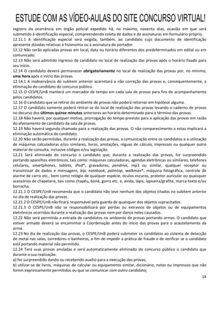 14
registro da ocorrência em órgão policial expedido há, no máximo, noventa dias, ocasião em que será
submetido à identificação especial, compreendendo coleta de dados e de assinaturas em formulário próprio.
12.11.1 A identificação especial será exigida, também, ao candidato cujo documento de identificação
apresente dúvidas relativas à fisionomia ou à assinatura do portador.
12.12 Não serão aplicadas provas em local, data ou horário diferentes dos predeterminados em edital ou em
comunicado.
12.13 Não será admitido ingresso de candidato no local de realização das provas após o horário fixado para
seu início.
12.14 O candidato deverá permanecer obrigatoriamente no local de realização das provas por, no mínimo,
uma hora após o início das provas.
12.14.1 A inobservância do subitem anterior acarretará a não correção das provas e, consequentemente, a
eliminação do candidato do concurso público.
12.15 O CESPE/UnB manterá um marcador de tempo em cada sala de provas para fins de acompanhamento
pelos candidatos.
12.16 O candidato que se retirar do ambiente de provas não poderá retornar em hipótese alguma.
12.17 O candidato somente poderá retirar-se do local de realização das provas levando o caderno de provas
no decurso dos últimos quinze minutos anteriores ao horário determinado para o término das provas.
12.18 Não haverá, por qualquer motivo, prorrogação do tempo previsto para a aplicação das provas em razão
do afastamento de candidato da sala de provas.
12.19 Não haverá segunda chamada para a realização das provas. O não comparecimento a estas implicará a
eliminação automática do candidato.
12.20 Não serão permitidas, durante a realização das provas, a comunicação entre os candidatos e a utilização
de máquinas calculadoras e/ou similares, livros, anotações, réguas de cálculo, impressos ou qualquer outro
material de consulta, inclusive códigos e/ou legislação.
12.21 Será eliminado do concurso o candidato que, durante a realização das provas, for surpreendido
portando aparelhos eletrônicos, tais como: máquinas calculadoras, agendas eletrônicas ou similares, telefones
celulares, smartphones, tablets, iPod®, gravadores, pendrive, mp3 ou similar, qualquer receptor ou
transmissor de dados e mensagens, bip, notebook, palmtop, walkman®, máquina fotográfica, controle de
alarme de carro etc., bem como relógio de qualquer espécie, óculos escuros, protetor auricular ou quaisquer
acessórios de chapelaria, tais como chapéu, boné, gorro etc. e, ainda, lápis, lapiseira/grafite, marca-texto e/ou
borracha.
12.21.1 O CESPE/UnB recomenda que o candidato não leve nenhum dos objetos citados no subitem anterior
no dia de realização das provas.
12.21.2 O CESPE/UnB não ficará responsável pela guarda de quaisquer dos objetos supracitados.
12.21.3 O CESPE/UnB não se responsabilizará por perdas ou extravios de objetos ou de equipamentos
eletrônicos ocorridos durante a realização das provas nem por danos neles causados.
12.22 Não será permitida a entrada de candidatos no ambiente de provas portando armas. O candidato que
estiver armado deverá se encaminhar à Coordenação antes do início das provas para o acautelamento da
arma.
12.23 No dia de realização das provas, o CESPE/UnB poderá submeter os candidatos ao sistema de detecção
de metal nas salas, corredores e banheiros, a fim de impedir a prática de fraude e de verificar se o candidato
está portando material não permitido.
12.24 Terá suas provas anuladas e será automaticamente eliminado do concurso público o candidato que
durante a sua realização:
a) for surpreendido dando ou recebendo auxílio para a execução das provas;
b) utilizar-se de livros, máquinas de calcular ou equipamento similar, dicionário, notas ou impressos que não
forem expressamente permitidos ou que se comunicar com outro candidato;
ESTUDE COM AS VÍDEO-AULAS DO SITE CONCURSO VIRTUAL!
 