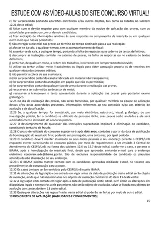 15
c) for surpreendido portando aparelhos eletrônicos e/ou outros objetos, tais como os listados no subitem
12.21 deste edital;
d) faltar com o devido respeito para com qualquer membro da equipe de aplicação das provas, com as
autoridades presentes ou com os demais candidatos;
e) fizer anotação de informações relativas às suas respostas no comprovante de inscrição ou em qualquer
outro meio que não os permitidos;
f) não entregar o material das provas ao término do tempo destinado para a sua realização;
g) afastar-se da sala, a qualquer tempo, sem o acompanhamento de fiscal;
h) ausentar-se da sala, a qualquer tempo, portando a folha de respostas ou o caderno de textos definitivos;
i) descumprir as instruções contidas no caderno de provas, na folha de respostas ou no caderno de textos
definitivos;
j) perturbar, de qualquer modo, a ordem dos trabalhos, incorrendo em comportamento indevido;
k) utilizar ou tentar utilizar meios fraudulentos ou ilegais para obter aprovação própria ou de terceiros em
qualquer etapa do concurso público;
l) não permitir a coleta de sua assinatura;
m) for surpreendido portando caneta fabricada em material não transparente;
n) for surpreendido portando anotações em papéis que não os permitidos;
o) for surpreendido portando qualquer tipo de arma durante a realização das provas;
p) recusar-se a ser submetido ao detector de metal;
q) recusar-se a transcrever o texto apresentado durante a aplicação das provas para posterior exame
grafológico.
12.25 No dia de realização das provas, não serão fornecidas, por qualquer membro da equipe de aplicação
dessas e/ou pelas autoridades presentes, informações referentes ao seu conteúdo e/ou aos critérios de
avaliação e de classificação.
12.26 Se, a qualquer tempo, for constatado, por meio eletrônico, estatístico, visual, grafológico ou por
investigação policial, ter o candidato se utilizado de processo ilícito, suas provas serão anuladas e ele será
automaticamente eliminado do concurso público.
12.27 O descumprimento de quaisquer das instruções supracitadas implicará a eliminação do candidato,
constituindo tentativa de fraude.
12.28 O prazo de validade do concurso esgotar-se-á após dois anos, contados a partir da data de publicação
da homologação do resultado final, podendo ser prorrogado, uma única vez, por igual período.
12.29 O candidato deverá manter atualizado os seus dados pessoais e seu endereço perante o CESPE/UnB
enquanto estiver participando do concurso público, por meio de requerimento a ser enviado à Central de
Atendimento do CESPE/UnB, na forma dos subitens 12.6 ou 12.7 deste edital, conforme o caso, e perante o
IBAMA, após a homologação do resultado final, desde que aprovado, enviando e-mail para o endereço
eletrônico concurso.sede@ibama.gov.br. São de exclusiva responsabilidade do candidato os prejuízos
advindos da não atualização de seu endereço.
12.29.1 O IBAMA poderá manter contato com os candidatos aprovados mediante e-mail, no tocante aos
procedimentos de convocação para a posse.
12.30 Os casos omissos serão resolvidos pelo CESPE/UnB e pelo IBAMA.
12.31 As alterações de legislação com entrada em vigor antes da data de publicação deste edital serão objeto
de avaliação, ainda que não mencionadas nos objetos de avaliação constantes do item 13 deste edital.
12.32 A legislação com entrada em vigor após a data de publicação deste edital, bem como as alterações em
dispositivos legais e normativos a ele posteriores não serão objeto de avaliação, salvo se listada nos objetos de
avaliação constantes do item 13 deste edital.
12.33 Quaisquer alterações nas regras fixadas neste edital só poderão ser feitas por meio de outro edital.
13 DOS OBJETOS DE AVALIAÇÃO (HABILIDADES E CONHECIMENTOS)
ESTUDE COM AS VÍDEO-AULAS DO SITE CONCURSO VIRTUAL!
 