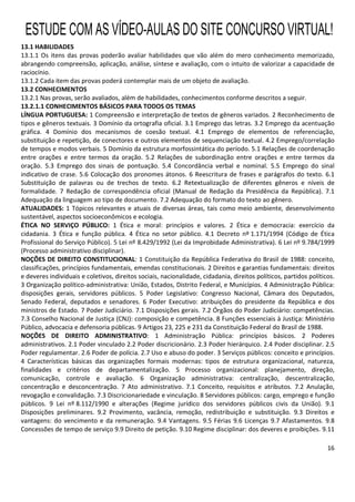 16
13.1 HABILIDADES
13.1.1 Os itens das provas poderão avaliar habilidades que vão além do mero conhecimento memorizado,
abrangendo compreensão, aplicação, análise, síntese e avaliação, com o intuito de valorizar a capacidade de
raciocínio.
13.1.2 Cada item das provas poderá contemplar mais de um objeto de avaliação.
13.2 CONHECIMENTOS
13.2.1 Nas provas, serão avaliados, além de habilidades, conhecimentos conforme descritos a seguir.
13.2.1.1 CONHECIMENTOS BÁSICOS PARA TODOS OS TEMAS
LÍNGUA PORTUGUESA: 1 Compreensão e interpretação de textos de gêneros variados. 2 Reconhecimento de
tipos e gêneros textuais. 3 Domínio da ortografia oficial. 3.1 Emprego das letras. 3.2 Emprego da acentuação
gráfica. 4 Domínio dos mecanismos de coesão textual. 4.1 Emprego de elementos de referenciação,
substituição e repetição, de conectores e outros elementos de sequenciação textual. 4.2 Emprego/correlação
de tempos e modos verbais. 5 Domínio da estrutura morfossintática do período. 5.1 Relações de coordenação
entre orações e entre termos da oração. 5.2 Relações de subordinação entre orações e entre termos da
oração. 5.3 Emprego dos sinais de pontuação. 5.4 Concordância verbal e nominal. 5.5 Emprego do sinal
indicativo de crase. 5.6 Colocação dos pronomes átonos. 6 Reescritura de frases e parágrafos do texto. 6.1
Substituição de palavras ou de trechos de texto. 6.2 Retextualização de diferentes gêneros e níveis de
formalidade. 7 Redação de correspondência oficial (Manual de Redação da Presidência da República). 7.1
Adequação da linguagem ao tipo de documento. 7.2 Adequação do formato do texto ao gênero.
ATUALIDADES: 1 Tópicos relevantes e atuais de diversas áreas, tais como meio ambiente, desenvolvimento
sustentável, aspectos socioeconômicos e ecologia.
ÉTICA NO SERVIÇO PÚBLICO: 1 Ética e moral: princípios e valores. 2 Ética e democracia: exercício da
cidadania. 3 Ética e função pública. 4 Ética no setor público. 4.1 Decreto nº 1.171/1994 (Código de Ética
Profissional do Serviço Público). 5 Lei nº 8.429/1992 (Lei da Improbidade Administrativa). 6 Lei nº 9.784/1999
(Processo administrativo disciplinar).
NOÇÕES DE DIREITO CONSTITUCIONAL: 1 Constituição da República Federativa do Brasil de 1988: conceito,
classificações, princípios fundamentais, emendas constitucionais. 2 Direitos e garantias fundamentais: direitos
e deveres individuais e coletivos, direitos sociais, nacionalidade, cidadania, direitos políticos, partidos políticos.
3 Organização político-administrativa: União, Estados, Distrito Federal, e Municípios. 4 Administração Pública:
disposições gerais, servidores públicos. 5 Poder Legislativo: Congresso Nacional, Câmara dos Deputados,
Senado Federal, deputados e senadores. 6 Poder Executivo: atribuições do presidente da República e dos
ministros de Estado. 7 Poder Judiciário. 7.1 Disposições gerais. 7.2 Órgãos do Poder Judiciário: competências.
7.3 Conselho Nacional de Justiça (CNJ): composição e competência. 8 Funções essenciais à Justiça: Ministério
Público, advocacia e defensoria públicas. 9 Artigos 23, 225 e 231 da Constituição Federal do Brasil de 1988.
NOÇÕES DE DIREITO ADMINISTRATIVO: 1 Administração Pública: princípios básicos. 2 Poderes
administrativos. 2.1 Poder vinculado 2.2 Poder discricionário. 2.3 Poder hierárquico. 2.4 Poder disciplinar. 2.5
Poder regulamentar. 2.6 Poder de polícia. 2.7 Uso e abuso do poder. 3 Serviços públicos: conceito e princípios.
4 Características básicas das organizações formais modernas: tipos de estrutura organizacional, natureza,
finalidades e critérios de departamentalização. 5 Processo organizacional: planejamento, direção,
comunicação, controle e avaliação. 6 Organização administrativa: centralização, descentralização,
concentração e desconcentração. 7 Ato administrativo. 7.1 Conceito, requisitos e atributos. 7.2 Anulação,
revogação e convalidação. 7.3 Discricionariedade e vinculação. 8 Servidores públicos: cargo, emprego e função
públicos. 9 Lei nº 8.112/1990 e alterações (Regime jurídico dos servidores públicos civis da União). 9.1
Disposições preliminares. 9.2 Provimento, vacância, remoção, redistribuição e substituição. 9.3 Direitos e
vantagens: do vencimento e da remuneração. 9.4 Vantagens. 9.5 Férias 9.6 Licenças 9.7 Afastamentos. 9.8
Concessões de tempo de serviço 9.9 Direito de petição. 9.10 Regime disciplinar: dos deveres e proibições. 9.11
ESTUDE COM AS VÍDEO-AULAS DO SITE CONCURSO VIRTUAL!
 