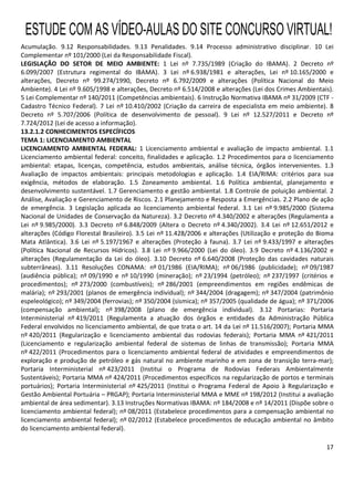 17
Acumulação. 9.12 Responsabilidades. 9.13 Penalidades. 9.14 Processo administrativo disciplinar. 10 Lei
Complementar nº 101/2000 (Lei da Responsabilidade Fiscal).
LEGISLAÇÃO DO SETOR DE MEIO AMBIENTE: 1 Lei nº 7.735/1989 (Criação do IBAMA). 2 Decreto nº
6.099/2007 (Estrutura regimental do IBAMA). 3 Lei nº 6.938/1981 e alterações, Lei nº 10.165/2000 e
alterações, Decreto nº 99.274/1990, Decreto nº 6.792/2009 e alterações (Política Nacional do Meio
Ambiente). 4 Lei nº 9.605/1998 e alterações, Decreto nº 6.514/2008 e alterações (Lei dos Crimes Ambientais).
5 Lei Complementar nº 140/2011 (Competências ambientais). 6 Instrução Normativa IBAMA nº 31/2009 (CTF -
Cadastro Técnico Federal). 7 Lei nº 10.410/2002 (Criação da carreira de especialista em meio ambiente). 8
Decreto nº 5.707/2006 (Política de desenvolvimento de pessoal). 9 Lei nº 12.527/2011 e Decreto nº
7.724/2012 (Lei de acesso a informação).
13.2.1.2 CONHECIMENTOS ESPECÍFICOS
TEMA 1: LICENCIAMENTO AMBIENTAL
LICENCIAMENTO AMBIENTAL FEDERAL: 1 Licenciamento ambiental e avaliação de impacto ambiental. 1.1
Licenciamento ambiental federal: conceito, finalidades e aplicação. 1.2 Procedimentos para o licenciamento
ambiental: etapas, licenças, competência, estudos ambientais, análise técnica, órgãos intervenientes. 1.3
Avaliação de impactos ambientais: principais metodologias e aplicação. 1.4 EIA/RIMA: critérios para sua
exigência, métodos de elaboração. 1.5 Zoneamento ambiental. 1.6 Política ambiental, planejamento e
desenvolvimento sustentável. 1.7 Gerenciamento e gestão ambiental. 1.8 Controle de poluição ambiental. 2
Análise, Avaliação e Gerenciamento de Riscos. 2.1 Planejamento e Resposta a Emergências. 2.2 Plano de ação
de emergência. 3 Legislação aplicada ao licenciamento ambiental federal. 3.1 Lei nº 9.985/2000 (Sistema
Nacional de Unidades de Conservação da Natureza). 3.2 Decreto nº 4.340/2002 e alterações (Regulamenta a
Lei nº 9.985/2000). 3.3 Decreto nº 6.848/2009 (Altera o Decreto nº 4.340/2002). 3.4 Lei nº 12.651/2012 e
alterações (Código Florestal Brasileiro). 3.5 Lei nº 11.428/2006 e alterações (Utilização e proteção do Bioma
Mata Atlântica). 3.6 Lei nº 5.197/1967 e alterações (Proteção à fauna). 3.7 Lei nº 9.433/1997 e alterações
(Política Nacional de Recursos Hídricos). 3.8 Lei nº 9.966/2000 (Lei do óleo). 3.9 Decreto nº 4.136/2002 e
alterações (Regulamentação da Lei do óleo). 3.10 Decreto nº 6.640/2008 (Proteção das cavidades naturais
subterrâneas). 3.11 Resoluções CONAMA: nº 01/1986 (EIA/RIMA); nº 06/1986 (publicidade); nº 09/1987
(audiência pública); nº 09/1990 e nº 10/1990 (mineração); nº 23/1994 (petróleo); nº 237/1997 (critérios e
procedimentos); nº 273/2000 (combustíveis); nº 286/2001 (empreendimentos em regiões endêmicas de
malária); nº 293/2001 (planos de emergência individual); nº 344/2004 (dragagem); nº 347/2004 (patrimônio
espeleológico); nº 349/2004 (ferrovias); nº 350/2004 (sísmica); nº 357/2005 (qualidade de água); nº 371/2006
(compensação ambiental); nº 398/2008 (plano de emergência individual). 3.12 Portarias: Portaria
Interministerial nº 419/2011 (Regulamenta a atuação dos órgãos e entidades da Administração Pública
Federal envolvidos no licenciamento ambiental, de que trata o art. 14 da Lei nº 11.516/2007); Portaria MMA
nº 420/2011 (Regularização e licenciamento ambiental das rodovias federais); Portaria MMA nº 421/2011
(Licenciamento e regularização ambiental federal de sistemas de linhas de transmissão); Portaria MMA
nº 422/2011 (Procedimentos para o licenciamento ambiental federal de atividades e empreendimentos de
exploração e produção de petróleo e gás natural no ambiente marinho e em zona de transição terra-mar);
Portaria Interministerial nº 423/2011 (Institui o Programa de Rodovias Federais Ambientalmente
Sustentáveis); Portaria MMA nº 424/2011 (Procedimentos específicos na regularização de portos e terminais
portuários); Portaria Interministerial nº 425/2011 (Institui o Programa Federal de Apoio à Regularização e
Gestão Ambiental Portuária – PRGAP); Portaria Interministerial MMA e MME nº 198/2012 (Institui a avaliação
ambiental de área sedimentar). 3.13 Instruções Normativas IBAMA: nº 184/2008 e nº 14/2011 (Dispõe sobre o
licenciamento ambiental federal); nº 08/2011 (Estabelece procedimentos para a compensação ambiental no
licenciamento ambiental federal); nº 02/2012 (Estabelece procedimentos de educação ambiental no âmbito
do licenciamento ambiental federal).
ESTUDE COM AS VÍDEO-AULAS DO SITE CONCURSO VIRTUAL!
 