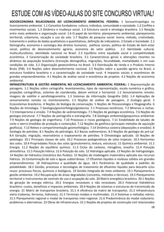 18
SOCIOECONOMIA RELACIONADA AO LICENCIAMENTO AMBIENTAL FEDERAL: 1 Socioantropologia no
licenciamento ambiental. 1.1 Conceitos fundadores: cultura, indivíduo, comunidade e sociedade. 1.2 Conflito e
movimentos sociais. 1.3 Dinâmica e mudança social. 1.4 Estrutura social e etnologia brasileira. 1.5 Relação
entre meio ambiente e organização social. 1.6 O papel do território: planejamento ambiental, planejamento
territorial, urbanismo, vocação e uso do solo. 1.7 Noções de pesquisa social: teoria, método, criatividade,
tratamento e análise de dados qualitativos e quantitativos, definição de indicadores. 2 Estado e Sociedade. 2.1
Demografia, economia e sociologia dos direitos humanos; políticas sociais, política de Estado de bem-estar
social, política de desenvolvimento agrário; economia do setor público. 2.2 Identidade cultural,
multiculturalismo, identidade nacional no Brasil. 2.3 Equilíbrio entre equidade social e competitividade
econômica. 3 Caracterização da sociedade brasileira. 3.1 Características gerais e alterações recentes na
dinâmica da população brasileira (transição demográfica, migrações, fecundidade, mortalidade) e em suas
condições de vida. 3.2 Organização geoeconômica no Brasil. 3.3 Distribuição de renda e o Produto Interno
Bruto (PIB). 3.4 Noções sobre desenvolvimento nacional. 3.5 Noções sobre a questão agrária no Brasil, a
estrutura fundiária brasileira e a caracterização da sociedade rural. 4 Impactos sociais e econômicos de
grandes empreendimentos. 4.1 Noções de análise social e econômica de projetos. 4.2 Noções de economia
ambiental.
INFRAESTRUTURA & GESTÃO AMBIENTAL NO LICENCIAMENTO AMBIENTAL FEDERAL: 1 Representação de
paisagens. 1.1 Noções sobre cartografia: levantamentos, tipos de representação, escala numérica e gráfica,
projeções cartográficas, sistemas de coordenada, datum vertical e horizontal. 1.2 Sensoriamento remoto:
imagens de satélite e aerofotogrametria. 1.3 Sistemas de Informação Geográfia (SIG). 1.4 Aplicações de
sensoriamento remoto no monitoramento. 1.5 Noções de análise de paisagens. 2 Ecologia geral. 3
Ecossistemas brasileiros. 4 Noções de biologia da conservação. 5 Noções de fitossociologia e fitogeografia. 6
Noções de limnologia. 7 Geologia/geomorfologia/geotecnia. 7.1 Processos tectônicos. 7.2 Minerais e rochas.
7.3 Intemperismo e erosão. 7.4 Noções de sedimentologia. 7.5 Noções de geologia econômica. 7.6 Noções de
geologia estrutural. 7.7 Noções de petrografia e estratigrafia. 7.8 Geologia ambiental/geoquímica ambiental.
7.9 Noções de geologia de engenharia. 7.10 Processos e riscos geológicos. 7.11 Estabilidade de taludes de
corte e aterro (medidas de proteção e contenção). 7.12 Noções de geofísica (principais métodos de aquisição
geofísica). 7.13 Relevo e compartimentação geomorfológica. 7.14 Dinâmica costeira (deposições e erosões). 8
Geologia do petróleo. 8.1 Noções de petrologia. 8.2 Bacias sedimentares. 8.3 Noções de geologia do pré-sal.
8.4 Geração, migração, reservatórios e trapeamento de petróleo. 9 Climatologia aplicada. 10 Noções de
pedologia. 10.1 Principais classes de solo. 10.2 Processos pedogenéticos de solos tropicais. 10.3 Horizontes
dos solos. 10.4 Propriedades físicas dos solos (granulometria, textura, estrutura). 11 Química ambiental. 11.1
Energia. 11.2 Noções de equilíbrio químico. 11.3 Ciclos do carbono, nitrogênio, enxofre. 11.4 Poluição
atmosférica. 11.5 Poluição hídrica. 11.6 Poluição do solo. 12 Hidrologia aplicada. 13 Noções de hidrogeologia.
14 Noções de hidráulica (mecânica dos fluídos). 15 Noções de modelagem matemática aplicada aos recursos
hídricos. 16 Contaminação de solo e águas subterrâneas. 17 Efluentes líquidos e resíduos sólidos em grandes
empreendimentos. 18 Hidroquímica e qualidade da água. 18.1 Parâmetros de qualidade e padrões de
potabilidade. 18.2 Gestão, processos e tecnologias de tratamento de efluentes líquidos para descarte e/ou
reuso: processos físicos, químicos e biológicos. 19 Gestão integrada do meio ambiente. 19.1 Planejamento e
gestão ambiental. 19.2 Recuperação de áreas degradadas (conceitos, métodos e técnicas). 19.3 Planejamento
territorial e instrumentos de controle do uso e ocupação do solo. 20 Matriz energética brasileira. 20.1 Noções
de geração de energia elétrica. 20.2 Energias renováveis e não renováveis. 20.3 Potencial hidrelétrico
brasileiro: custos, benefícios e impactos ambientais. 20.4 Noções de sistemas e estruturas de transmissão de
energia. 21 Matriz de transportes brasileira. 21.1 A eficiência da matriz de transportes. 21.2 Infraestrutura
viária (rodovias, ferrovias, hidrovias). 21.3 Terminais modais e multimodais. 21.4 Sistemas e métodos viários.
21.5 Planejamento regional e modal de transportes inter-regional. 21.6 Predominância do modal rodoviário:
problemas e alternativas. 22 Obras de infraestrutura. 22.1 Noções de projetos de construção civil relacionados
ESTUDE COM AS VÍDEO-AULAS DO SITE CONCURSO VIRTUAL!
 