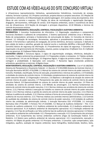 19
à infraestrutura (aproveitamentos hidráulicos, aproveitamentos hidrelétricos, transmissão de energia,
rodovias, ferrovias e portos). 22.2 Projetos conceituais, projetos básicos e projetos executivos. 22.3 Noções de
planimetria e altimetria. 22.4 Movimentação de solo/terraplenagem. 22.5 Jazidas e áreas de empréstimo. 22.6
Obras de arte corrente e especiais. 22.7 Noções de obras de normalização e regularização (barragens,
dragagens, derrocamentos, retificação de canais). 22.8 Impactos ambientais, sociais e econômicos de obras
civis de infraestrutura. 22.9 Noções de drenagem e principais dispositivos. 22.10 Métodos e técnicas de
controle de processos erosivos.
TEMA 2: MONITORAMENTO, REGULAÇÃO, CONTROLE, FISCALIZAÇÃO E AUDITORIA AMBIENTAL
INFORMÁTICA: 1 Conceitos fundamentais de informática. 1.1 Organização, arquitetura e componentes
funcionais (hardware e software) de computadores. 2 Sistema operacional: ambientes Linux e Windows. 3
Redes de computadores: princípios e fundamentos de comunicação de dados. 3.1 Conceitos de Internet e
Intranet. 3.2 Utilização de tecnologias, ferramentas, aplicativos e procedimentos associados a Internet e
Intranet. 4 Ferramentas e aplicativos de navegação, de correio eletrônico, de busca e pesquisa. 5 Aplicativos
para edição de textos e planilhas, geração de material escrito e multimídia (BrOffice e Microsoft Office). 6
Conceitos básicos de segurança da informação. 6.1 Procedimentos de cópias de segurança. 7 Conceitos de
organização e de gerenciamento de informações, arquivos, pastas e programas. 8 Software livre. 8.1 Software
livre nos governos. 8.2 Software Público Brasileiro.
RACIOCÍNIO LÓGICO: 1 Estruturas lógicas. 2 Lógica de argumentação: analogias, inferências, deduções e
conclusões. 3 Lógica sentencial (ou proposicional). 3.1 Proposições simples e compostas. 3.2 Tabelas verdade.
3.3 Equivalências. 3.4 Leis de De Morgan. 3.5 Diagramas lógicos. 4 Lógica de primeira ordem. 5 Princípios de
contagem e probabilidade. 6 Operações com conjuntos. 7 Raciocínio lógico envolvendo problemas
aritméticos, geométricos e matriciais. 8 Álgebra linear.
MONITORAMENTO, REGULAÇÃO, CONTROLE, FISCALIZAÇÃO E AUDITORIA AMBIENTAL: 1 Lei nº 10.180/2001
(Sistema de Planejamento e Orçamento Federal). 1.1 Decreto nº 3.591/2000 (Sistema de Controle Interno). 2
Instrução Normativa MF/SFC nº 01/2006. 2.1 Manual do sistema de controle Interno do poder executivo. 2.2
Conceito, finalidade, classificação, formas de execução, procedimentos e técnicas de auditoria. 2.3 Finalidades
e atividades do sistema de controle interno. 2.4 Atividades complementares do sistema de controle interno do
poder executivo federal. 2.5 Organização e estrutura. 2.6 Objetivos e abrangência da atuação do sistema de
controle interno do poder executivo. 2.7 Planejamento das ações do sistema de controle interno do poder
executivo federal. 2.8 Operacionalidade do sistema de controle interno do poder executivo. 2.9 Plano de
atividades do sistema de controle interno. 2.10 Método da amostragem. 2.11 Normas fundamentais do
sistema de controle interno do poder executivo. 2.11.1 Normas relativas aos servidores do sistema de controle
interno. 2.11.2 Normas relativas à execução do trabalho no sistema de controle interno do poder executivo
federal. 2.11.3 Normas relativas à opinião do sistema de controle interno do poder executivo. 2.11.4 Normas
relativas à audiência do auditado. 2.11.5 Normas relativas à forma de comunicação. 2.11.6 Normas relativas às
auditorias de recursos externos. 2.11.7 Normas relativas aos controles internos administrativos. 2.12 Controle
de qualidade das atividades do sistema de controle interno do poder executivo. 2.13 Unidades de auditoria
interna das entidades da administração indireta. 3 Instrução Normativa CGU nº 07/2006. 3.1 Instrução
Normativa CGU nº 01/2007. 4 Portaria TCU nº 214/2001. 4.1 Manual de Auditoria Ambiental – TCU. 4.1.1
Conceito de auditoria ambiental. 4.1.2 Auditoria ambiental de conformidade. 4.1.3 Auditoria ambiental de
natureza operacional. 4.1.4 Auditoria ambiental de desempenho operacional. 4.1.5 Avaliação ambiental de
programa. 4.1.6 Tipo de verificação a ser feita conforme tipo de auditoria de natureza operacional. 4.2 Roteiro
para auditoria ambiental de conformidade. 4.2.1 Planejamento e execução. 4.2.2 Cumprimento dos princípios
ambientais. 4.2.3 Cumprimento das normas ambientais conforme artigos da Constituição Federal. 4.2.4
Relatório. 4.3 Roteiro para auditoria ambiental de natureza operacional. 4.3.1 Levantamento, execução e
relatório. 4.4 Objeto da gestão ambiental. 4.5 Princípios ambientais. 5 Conceitos: ação compensadora, ação
mitigadora, aquífero, avaliação de impacto ambiental, bacia hidrográfica, biodiversidade, biosfera, biota,
ESTUDE COM AS VÍDEO-AULAS DO SITE CONCURSO VIRTUAL!
 
