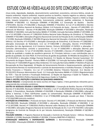 20
chuva ácida, degradação, depleção, desenvolvimento sustentável, ecossistema, estrutura biótica, estudo de
impacto ambiental, impacto ambiental, impacto positivo ou benéfico, impacto negativo ou adverso, impacto
direto e indireto, impacto local e regional, impacto estratégico, impacto imediato, impacto a médio ou longo
prazo, impacto temporário e permanente, licenciamento ambiental, padrões ambientais. 6. Resolução
CONAMA nº 306/2002. 6.1 Resolução CONAMA nº 381/2006. 6.2 Convenção de Basileia - Decreto
nº 875/1993, Decreto nº 4.581/2003 e Resolução CONAMA nº 452/2012. 6.3 Lei nº 12.305/2010 e Decreto
nº 7.404/2010 (Política Nacional de Resíduos Sólidos). 6.4 Protocolo de Kyoto - Decreto nº 5.445/2005. 6.5
Protocolo de Montreal - Decreto nº 99.280/1990, Resolução CONAMA nº 267/2000 e alterações, Resolução
CONAMA nº 340/2003, Instrução Normativa IBAMA nº 37/2004, Instrução Normativa IBAMA nº 207/2008. 6.6
Lei nº 12.187/2009 e Decreto nº 7.390/2010 (Política Nacional Sobre Mudança do Climática). 6.7 Resolução
CONAMA nº 05/1989 e alterações (Programa Nacional de Controle da Poluição do Ar). 6.8 Resolução CONAMA
nº 2/1990, Resolução CONAMA nº 20/1994 (Programa Nacional de Educação e Controle da Poluição Sonora –
Silêncio). 6.9 Decreto nº 5.472/2005 e alterações (Convenção de Estocolmo). 6.10 Decreto nº 5.360/2005 e
alterações (Convenção de Rotterdam). 6.11 Lei nº 7.802/1989 e alterações, Decreto nº 4.074/2002 e
alterações (Lei dos Agrotóxicos). 6.12 Comércio Exterior: Portaria SECEX/MDIC nº 23/2011 e alterações. 7
Contratos administrativos: conceito e características. 7.1 Lei nº 8.666/1993 e alterações (Normas para
licitações e contratos). 7.2 Lei nº 10.520/2002, Decreto nº 5.504/2005 e Decreto nº 5.450/2005 (Pregão). 8
Gestão da qualidade e modelo de excelência gerencial. 8.1 Principais teóricos e suas contribuições para a
gestão da qualidade. 8.2 Ciclo PDCA. 8.3 Ferramentas de gestão da qualidade. 8.4 Modelo do Gespública. 9 Lei
nº 12.651/2012 e alterações (Código Florestal Brasileiro). 9.1 Noções de Manejo Florestal Sustentável. 9.2
Documento de Origem Florestal - Portaria MMA nº 253/2006. 9.3 Instrução Normativa IBAMA nº 112/2006.
9.4 Decreto nº 7.029/2009 (Programa Mais Ambiente). 9.5 Instrução Normativa IBAMA nº 04/2011 (Projeto de
Recuperação de Área Degradada). 10 Noções de Sensoriamento Remoto e Geoprocessamento: aplicação do
Sensoriamento Remoto no monitoramento e controle de desmatamentos e incêndios florestais. 11 Noções de
Direito Financeiro e Tributário. 11.1 Lei nº 5.172/1966 (Sistema Tributário Nacional). 11.2 Decreto nº
70.235/1972 (Processo Administrativo Fiscal). 11.3 Instrução Normativa IBAMA nº 17/2011 (Regulamentação
da TCFA – Taxa de Controle e Fiscalização Ambiental). 12 Noções de Segurança e Saúde no Trabalho. 12.1
Decreto nº 7.602/2011 (Política Nacional de Segurança e Saúde no Trabalho).
TEMA 3: GESTÃO, PROTEÇÃO E CONTROLE DA QUALIDADE AMBIENTAL
LÍNGUA INGLESA: 1 Compreensão de textos escritos em língua inglesa. 2 Itens gramaticais relevantes para a
compreensão dos conteúdos semânticos.
GESTÃO DE RESÍDUOS SÓLIDOS E SUBSTÂNCIAS PERIGOSAS: 1 Convenção de Basiléia: Decreto nº 875/1993,
Decreto nº 4.581/2003, Resolução CONAMA nº 452/2012. 2 Lei nº 12.305/2010 (Política Nacional de Resíduos
Sólidos). 3 Pneumáticos: Resolução CONAMA nº 416/2009. 4 Resolução CONAMA nº 401/2008 e alterações
(pilhas e baterias). 5 Óleos lubrificantes usados ou contaminados: Resolução CONAMA nº 362/2005 e
alterações, Resolução CONAMA nº 450/2012. 6 Lei nº 9.966/2000 (poluição causada por óleo). 7 Decreto
nº 97.634/1989 (mercúrio metálico).
PROTEÇÃO DA ATMOSFERA: 1 Protocolo de Kyoto: Decreto nº 5.445/2005. 2 Protocolo de Montreal: Decreto
nº 99.280/1990, Resolução CONAMA nº 267/2000 e alterações, Resolução CONAMA nº 340/2003. 3 Lei
nº 12.187/2009, Decreto nº 7.390/2010 (Política Nacional sobre Mudança do Clima). 4 Resolução CONAMA
nº 05/1989 e alterações (Programa Nacional de Controle da Poluição do Ar). 5 Lei nº 8.723/1993 e alterações
(programas de Controle da Poluição do Ar por Veículos Automotores), Resolução CONAMA nº 18/1986 e
alterações.
POLUIÇÃO SONORA: 1 Programa Nacional de Educação e Controle da Poluição Sonora – Silêncio: Resolução
CONAMA nº 2/1990, Resolução CONAMA nº 20/1994. 2 Portaria INMETRO nº 430/2012.
REMEDIAÇÃO AMBIENTAL E DISPERSANTES QUÍMICOS: 1 Biorremediação. 2 Resolução CONAMA
nº 314/2002. 3 Resolução CONAMA nº 269/2000.
ESTUDE COM AS VÍDEO-AULAS DO SITE CONCURSO VIRTUAL!
 