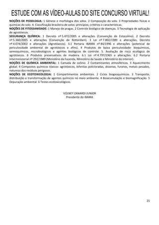 21
NOÇÕES DE PEDOLOGIA: 1 Gênese e morfologia dos solos. 2 Composição do solo. 3 Propriedades físicas e
químicas do solo. 4. Classificação brasileira de solos: princípios, critérios e características.
NOÇÕES DE FITOSSANIDADE: 1 Manejo de pragas. 2 Controle biológico de doenças. 3 Tecnologia de aplicação
de agrotóxicos.
SEGURANÇA QUÍMICA: 1 Decreto nº 5.472/2005 e alterações (Convenção de Estocolmo). 2 Decreto
nº 5.360/2005 e alterações (Convenção de Rotterdam). 3 Lei nº 7.802/1989 e alterações, Decreto
nº 4.074/2002 e alterações (Agrotóxicos). 3.1 Portaria IBAMA nº 84/1996 e alterações (potencial de
periculosidade ambiental de agrotóxicos e afins). 4 Produtos de baixa periculosidade: bioquímicos,
semioquímicos, microbiológicos e agentes biológicos de controle. 5. Avaliação de risco ecológico de
agrotóxicos. 6 Produtos preservativos de madeira. 6.1 Lei nº 4.797/1965 e alterações. 6.2 Portaria
Interministerial nº 292/1989 (Ministério da Fazenda, Ministério da Saúde e Ministério do Interior).
NOÇÕES DE QUÍMICA AMBIENTAL: 1 Camada de ozônio. 2 Contaminantes atmosféricos. 3 Aquecimento
global. 4 Compostos químicos tóxicos: agrotóxicos, bifenilas policloradas, dioxinas, furanos, metais pesados,
natureza dos resíduos perigosos.
NOÇÕES DE ECOTOXICOLOGIA: 1 Compartimentos ambientais. 2 Ciclos biogeoquímicos. 3 Transporte,
distribuição e transformação de agentes químicos no meio ambiente. 4 Bioacumulação e biomagnificação. 5
Depuração ambiental. 6 Testes ecotoxicológicos.
VOLNEY ZANARDI JUNIOR
Presidente do IBAMA
ESTUDE COM AS VÍDEO-AULAS DO SITE CONCURSO VIRTUAL!
 