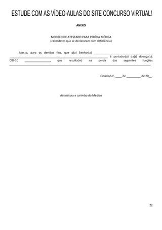22
ANEXO
MODELO DE ATESTADO PARA PERÍCIA MÉDICA
(candidatos que se declararam com deficiência)
Atesto, para os devidos fins, que o(a) Senhor(a) _____________________________________
______________________________________________________________ é portador(a) da(s) doença(s),
CID-10 ________________, que resulta(m) na perda das seguintes funções
_________________________________________________________________________________________.
Cidade/UF, ____ de _________ de 20__.
Assinatura e carimbo do Médico
ESTUDE COM AS VÍDEO-AULAS DO SITE CONCURSO VIRTUAL!
 