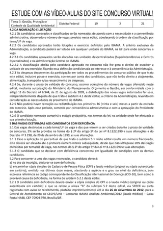 3
Tema 3: Gestão, Proteção e
Controle da Qualidade Ambiental
Distrito Federal 19 2 21
4.2 DA NOMEAÇÃO E LOTAÇÃO
4.2.1 Os candidatos aprovados e classificados serão nomeados de acordo com a necessidade e a conveniência
administrativa, observado o número de vagas previsto neste edital, obedecendo à ordem de classificação por
tema/UF de vaga.
4.2.2 Os candidatos aprovados terão lotações e exercício definidos pelo IBAMA. A critério exclusivo da
Administração, o candidato poderá ser lotado em qualquer unidade do IBAMA, na UF para onde concorreu a
vaga.
4.2.2.1 Os candidatos aprovados serão alocados nas unidades descentralizadas (Superintendências e Centros
Especializados) e na Administração Central do IBAMA.
4.2.2.2 A classificação obtida pelo candidato aprovado no concurso não lhe gera o direito de escolher a
unidade de seu exercício, ficando essa definição condicionada ao interesse e à conveniência da Administração.
4.2.3 As despesas decorrentes da participação em todos os procedimentos do concurso público de que trata
este edital, inclusive posse e exercício, correm por conta dos candidatos, que não terão direito a alojamento,
alimentação, transporte e/ou ressarcimento de despesas.
4.2.4 Se, durante o prazo de validade do concurso, ocorrer acréscimo do número de vagas oferecido neste
edital, mediante autorização do Ministério do Planejamento, Orçamento e Gestão, em conformidade com o
artigo 11 do Decreto nº 6.944, de 21 de agosto de 2009, a distribuição das novas vagas autorizadas far-se-á,
independentemente daquela de que trata o subitem 4.1 deste edital, a critério da Administração, levando em
consideração as necessidades de provimento do IBAMA.
4.2.5 Não poderá haver remoção ou redistribuição nos primeiros 36 (trinta e seis) meses a partir da entrada
em exercício. Após esse período, somente por conveniência administrativa e com a aprovação do Presidente
do IBAMA.
4.2.6 O candidato nomeado cumprirá o estágio probatório, nos termos da lei, na unidade onde for efetuada a
sua primeira lotação.
5 DAS VAGAS DESTINADAS AOS CANDIDATOS COM DEFICIÊNCIA
5.1 Das vagas destinadas a cada tema/UF de vaga e das que vierem a ser criadas durante o prazo de validade
do concurso, 5% serão providas na forma do § 2º do artigo 5º da Lei nº 8.112/1990 e suas alterações e do
Decreto nº 3.298, de 20 de dezembro de 1999, e suas alterações.
5.1.1 Caso a aplicação do percentual de que trata o subitem 5.1 deste edital resulte em número fracionado,
este deverá ser elevado até o primeiro número inteiro subsequente, desde que não ultrapasse 20% das vagas
oferecidas por tema/UF de vaga, nos termos do § 2º do artigo 5º da Lei nº 8.112/1990 e suas alterações.
5.1.2 O candidato que se declarar com deficiência concorrerá em igualdade de condições com os demais
candidatos.
5.2 Para concorrer a uma das vagas reservadas, o candidato deverá:
a) no ato da inscrição, declarar-se com deficiência;
b) encaminhar cópia simples do Cadastro de Pessoa Física (CPF) e laudo médico (original ou cópia autenticada
em cartório), emitido nos últimos doze meses, atestando a espécie e o grau ou nível da deficiência, com
expressa referência ao código correspondente da Classificação Internacional de Doenças (CID-10), bem como à
provável causa da deficiência, na forma do subitem 5.2.1 deste edital.
5.2.1 O candidato com deficiência deverá enviar a cópia simples do CPF e o laudo médico (original ou cópia
autenticada em cartório) a que se refere a alínea “b” do subitem 5.2 deste edital, via SEDEX ou carta
registrada com aviso de recebimento, postado impreterivelmente até o dia 26 de novembro de 2012, para a
Central de Atendimento do CESPE/UnB – Concurso IBAMA Analista Ambiental/2012 (laudo médico) – Caixa
Postal 4488, CEP 70904-970, Brasília/DF.
ESTUDE COM AS VÍDEO-AULAS DO SITE CONCURSO VIRTUAL!
 