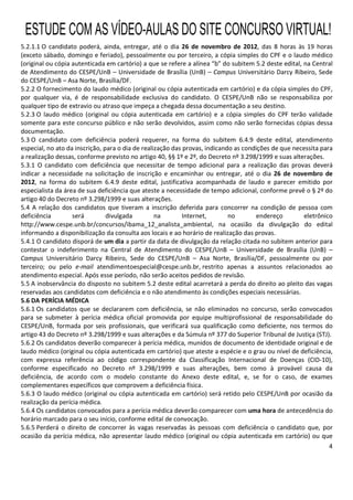 4
5.2.1.1 O candidato poderá, ainda, entregar, até o dia 26 de novembro de 2012, das 8 horas às 19 horas
(exceto sábado, domingo e feriado), pessoalmente ou por terceiro, a cópia simples do CPF e o laudo médico
(original ou cópia autenticada em cartório) a que se refere a alínea “b” do subitem 5.2 deste edital, na Central
de Atendimento do CESPE/UnB – Universidade de Brasília (UnB) – Campus Universitário Darcy Ribeiro, Sede
do CESPE/UnB – Asa Norte, Brasília/DF.
5.2.2 O fornecimento do laudo médico (original ou cópia autenticada em cartório) e da cópia simples do CPF,
por qualquer via, é de responsabilidade exclusiva do candidato. O CESPE/UnB não se responsabiliza por
qualquer tipo de extravio ou atraso que impeça a chegada dessa documentação a seu destino.
5.2.3 O laudo médico (original ou cópia autenticada em cartório) e a cópia simples do CPF terão validade
somente para este concurso público e não serão devolvidos, assim como não serão fornecidas cópias dessa
documentação.
5.3 O candidato com deficiência poderá requerer, na forma do subitem 6.4.9 deste edital, atendimento
especial, no ato da inscrição, para o dia de realização das provas, indicando as condições de que necessita para
a realização dessas, conforme previsto no artigo 40, §§ 1º e 2º, do Decreto nº 3.298/1999 e suas alterações.
5.3.1 O candidato com deficiência que necessitar de tempo adicional para a realização das provas deverá
indicar a necessidade na solicitação de inscrição e encaminhar ou entregar, até o dia 26 de novembro de
2012, na forma do subitem 6.4.9 deste edital, justificativa acompanhada de laudo e parecer emitido por
especialista da área de sua deficiência que ateste a necessidade de tempo adicional, conforme prevê o § 2º do
artigo 40 do Decreto nº 3.298/1999 e suas alterações.
5.4 A relação dos candidatos que tiveram a inscrição deferida para concorrer na condição de pessoa com
deficiência será divulgada na Internet, no endereço eletrônico
http://www.cespe.unb.br/concursos/ibama_12_analista_ambiental, na ocasião da divulgação do edital
informando a disponibilização da consulta aos locais e ao horário de realização das provas.
5.4.1 O candidato disporá de um dia a partir da data de divulgação da relação citada no subitem anterior para
contestar o indeferimento na Central de Atendimento do CESPE/UnB – Universidade de Brasília (UnB) –
Campus Universitário Darcy Ribeiro, Sede do CESPE/UnB – Asa Norte, Brasília/DF, pessoalmente ou por
terceiro; ou pelo e-mail atendimentoespecial@cespe.unb.br, restrito apenas a assuntos relacionados ao
atendimento especial. Após esse período, não serão aceitos pedidos de revisão.
5.5 A inobservância do disposto no subitem 5.2 deste edital acarretará a perda do direito ao pleito das vagas
reservadas aos candidatos com deficiência e o não atendimento às condições especiais necessárias.
5.6 DA PERÍCIA MÉDICA
5.6.1 Os candidatos que se declararem com deficiência, se não eliminados no concurso, serão convocados
para se submeter à perícia médica oficial promovida por equipe multiprofissional de responsabilidade do
CESPE/UnB, formada por seis profissionais, que verificará sua qualificação como deficiente, nos termos do
artigo 43 do Decreto nº 3.298/1999 e suas alterações e da Súmula nº 377 do Superior Tribunal de Justiça (STJ).
5.6.2 Os candidatos deverão comparecer à perícia médica, munidos de documento de identidade original e de
laudo médico (original ou cópia autenticada em cartório) que ateste a espécie e o grau ou nível de deficiência,
com expressa referência ao código correspondente da Classificação Internacional de Doenças (CID-10),
conforme especificado no Decreto nº 3.298/1999 e suas alterações, bem como à provável causa da
deficiência, de acordo com o modelo constante do Anexo deste edital, e, se for o caso, de exames
complementares específicos que comprovem a deficiência física.
5.6.3 O laudo médico (original ou cópia autenticada em cartório) será retido pelo CESPE/UnB por ocasião da
realização da perícia médica.
5.6.4 Os candidatos convocados para a perícia médica deverão comparecer com uma hora de antecedência do
horário marcado para o seu início, conforme edital de convocação.
5.6.5 Perderá o direito de concorrer às vagas reservadas às pessoas com deficiência o candidato que, por
ocasião da perícia médica, não apresentar laudo médico (original ou cópia autenticada em cartório) ou que
ESTUDE COM AS VÍDEO-AULAS DO SITE CONCURSO VIRTUAL!
 
