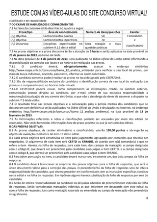 8
viabilidade e de razoabilidade.
7 DO EXAME DE HABILIDADES E CONHECIMENTOS
7.1 As fases do concurso estão descritas no quadro a seguir.
Prova/tipo Área de conhecimento Número de itens/questões Caráter
(P1) Objetiva Conhecimentos Básicos 50 Eliminatório
(P2) Objetiva Conhecimentos Específicos 70 e
(P3) Discursiva Disciplinas especificadas no
subitem 9.1.1 deste edital
Uma redação e duas
questões práticas
classificatório
7.2 As provas objetivas e a prova discursiva terão a duração de 5 horas e serão aplicadas na data provável de
20 de janeiro de 2013, no turno da tarde.
7.3 Na data provável de 8 de janeiro de 2013, será publicado no Diário Oficial da União edital informando a
disponibilização da consulta aos locais e ao horário de realização das provas.
7.3.1 O candidato deverá, obrigatoriamente, acessar o endereço eletrônico
http://www.cespe.unb.br/concursos/ibama_12_analista_ambiental para verificar o seu local de provas, por
meio de busca individual, devendo, para tanto, informar os dados solicitados.
7.3.2 O candidato somente poderá realizar as provas no local designado pelo CESPE/UnB.
7.3.3 São de responsabilidade exclusiva do candidato a identificação correta de seu local de realização das
provas e o comparecimento no horário determinado.
7.3.4 O CESPE/UnB poderá enviar, como complemento às informações citadas no subitem anterior,
comunicação pessoal dirigida ao candidato, por e-mail, sendo de sua exclusiva responsabilidade a
manutenção/atualização de seu correio eletrônico, o que não o desobriga do dever de observar o disposto no
subitem 7.3 deste edital.
7.4 O resultado final nas provas objetivas e a convocação para a perícia médica dos candidatos que se
declararam com deficiência serão publicados no Diário Oficial da União e divulgados na Internet, no endereço
eletrônico http://www.cespe.unb.br/concursos/ibama_12_analista_ambiental, na data provável de 18 de
fevereiro de 2013.
7.5 As informações referentes a notas e classificações poderão ser acessadas por meio dos editais de
resultados. Não serão fornecidas informações fora do prazo previsto ou que já constem dos editais.
8 DAS PROVAS OBJETIVAS
8.1 As provas objetivas, de caráter eliminatório e classificatório, valerão 120,00 pontos e abrangerão os
objetos de avaliação constantes do item 13 deste edital.
8.2 Cada prova objetiva será constituída de itens para julgamento, agrupados por comandos que deverão ser
respeitados. O julgamento de cada item será CERTO ou ERRADO, de acordo com o(s) comando(s) a que se
refere o item. Haverá, na folha de respostas, para cada item, dois campos de marcação: o campo designado
com o código C, que deverá ser preenchido pelo candidato caso julgue o item CERTO, e o campo designado
com o código E, que deverá ser preenchido pelo candidato caso julgue o item ERRADO.
8.3 Para obter pontuação no item, o candidato deverá marcar um, e somente um, dos dois campos da folha de
respostas.
8.4 O candidato deverá transcrever as respostas das provas objetivas para a folha de respostas, que será o
único documento válido para a correção das provas. O preenchimento da folha de respostas será de inteira
responsabilidade do candidato, que deverá proceder em conformidade com as instruções específicas contidas
neste edital e na folha de respostas. Em hipótese alguma haverá substituição da folha de respostas por erro do
candidato.
8.5 Serão de inteira responsabilidade do candidato os prejuízos advindos do preenchimento indevido da folha
de respostas. Serão consideradas marcações indevidas as que estiverem em desacordo com este edital ou
com a folha de respostas, tais como marcação rasurada ou emendada ou campo de marcação não preenchido
integralmente.
ESTUDE COM AS VÍDEO-AULAS DO SITE CONCURSO VIRTUAL!
 