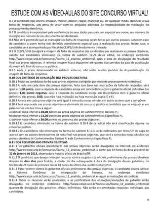 9
8.6 O candidato não deverá amassar, molhar, dobrar, rasgar, manchar ou, de qualquer modo, danificar a sua
folha de respostas, sob pena de arcar com os prejuízos advindos da impossibilidade de realização do
processamento eletrônico.
8.7 O candidato é responsável pela conferência de seus dados pessoais, em especial seu nome, seu número de
inscrição e o número de seu documento de identidade.
8.8 Não será permitido que as marcações na folha de respostas sejam feitas por outras pessoas, salvo em caso
de candidato a quem tenha sido deferido atendimento especial para a realização das provas. Nesse caso, o
candidato será acompanhado por fiscal do CESPE/UnB devidamente treinado.
8.9 O CESPE/UnB divulgará a imagem da folha de respostas dos candidatos que realizaram as provas objetivas,
exceto dos candidatos eliminados na forma do subitem 12.24 deste edital, no endereço eletrônico
http://www.cespe.unb.br/concursos/ibama_12_analista_ambiental, após a data de divulgação do resultado
final das provas objetivas. A referida imagem ficará disponível até quinze dias corridos da data de publicação
do resultado final do concurso público.
8.9.1 Após o prazo determinado no subitem anterior, não serão aceitos pedidos de disponibilização da
imagem da folha de respostas.
8.10 DOS CRITÉRIOS DE AVALIAÇÃO DAS PROVAS OBJETIVAS
8.10.1 Todos os candidatos terão suas provas objetivas corrigidas por meio de processamento eletrônico.
8.10.2 A nota em cada item das provas objetivas, feita com base nas marcações da folha de respostas, será
igual a: 1,00 ponto, caso a resposta do candidato esteja em concordância com o gabarito oficial definitivo das
provas; 1,00 ponto negativo, caso a resposta do candidato esteja em discordância com o gabarito oficial
definitivo das provas; 0,00, caso não haja marcação ou haja marcação dupla (C e E).
8.10.3 A nota em cada prova objetiva será igual à soma das notas obtidas em todos os itens que a compõem.
8.10.4 Será reprovado nas provas objetivas e eliminado do concurso público o candidato que se enquadrar em
pelo menos um dos itens a seguir:
a) obtiver nota inferior a 10,00 pontos na prova objetiva de Conhecimentos Básicos P1;
b) obtiver nota inferior a 21,00 pontos na prova objetiva de Conhecimentos Específicos P2;
c) obtiver nota inferior a 36,00 pontos no conjunto das provas objetivas.
8.10.4.1 O candidato eliminado na forma do subitem 8.10.4 deste edital não terá classificação alguma no
concurso público.
8.10.4.2 Os candidatos não eliminados na forma do subitem 8.10.4 serão ordenados por tema/UF de vaga de
acordo com os valores decrescentes da nota final nas provas objetivas, que será a soma das notas obtidas nas
provas objetivas de Conhecimentos Básicos P1 e de Conhecimentos Específicos P2.
8.11 DOS RECURSOS DAS PROVAS OBJETIVAS
8.11.1 Os gabaritos oficiais preliminares das provas objetivas serão divulgados na Internet, no endereço
http://www.cespe.unb.br/concursos/ibama_12_analista_ambiental, a partir das 19 horas da data provável de
22 de janeiro de 2013, observado o horário oficial de Brasília/DF.
8.11.2 O candidato que desejar interpor recursos contra os gabaritos oficiais preliminares das provas objetivas
disporá de dois dias para fazê-lo, a contar do dia subsequente à data da divulgação desses gabaritos, no
horário das 9 horas do primeiro dia às 18 horas do último dia, ininterruptamente.
8.11.3 Para recorrer contra os gabaritos oficiais preliminares das provas objetivas, o candidato deverá utilizar
o Sistema Eletrônico de Interposição de Recurso, no endereço eletrônico
http://www.cespe.unb.br/concursos/ibama_12_analista_ambiental, e seguir as instruções ali contidas.
8.11.4 Todos os recursos serão analisados, e as justificativas das alterações/anulações de gabarito serão
divulgadas no endereço eletrônico http://www.cespe.unb.br/concursos/ibama_12_analista_ambiental
quando da divulgação dos gabaritos oficiais definitivos. Não serão encaminhadas respostas individuais aos
candidatos.
ESTUDE COM AS VÍDEO-AULAS DO SITE CONCURSO VIRTUAL!
 