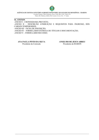 AGÊNCIA DE DEFESA SANITÁRIA AGROSILVOPASTORIL DO ESTADO DE RONDÔNIA - IDARON
Avenida Farquar, 2986, Pedrinhas, Porto Velho/RO, CEP: 76.801-470
Palácio Rio Madeira, Edifício Rio Cautário (Curvo 02) – 5º Andar
16. ANEXOS
-ANEXO I – CRONOGRAMA PREVISTO;
-ANEXO II – DESCRIÇÃO ATRIBUIÇÃO E REQUISITOS PARA INGRESSO, DOS
CARGOS TEMPORÁRIOS;
-ANEXO III – FICHA DE INSCRIÇÃO;
-ANEXO IV – FORMULÁRIO ENTREGA DE TÍTULOS E DOCUMENTAÇÃO;
-ANEXO V – FORMULÁRIO RECURSO.
ANA PAULA PINTO DA SILVA
Presidente da Comissão
ANSELMO DE JESUS ABREU
Presidente da IDARON
 
