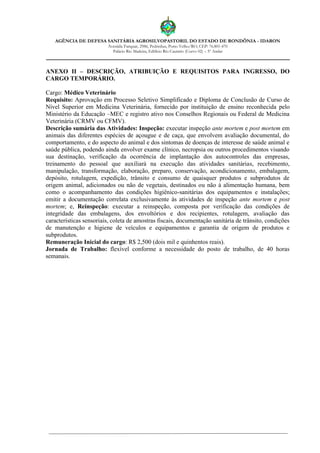 AGÊNCIA DE DEFESA SANITÁRIA AGROSILVOPASTORIL DO ESTADO DE RONDÔNIA - IDARON
Avenida Farquar, 2986, Pedrinhas, Porto Velho/RO, CEP: 76.801-470
Palácio Rio Madeira, Edifício Rio Cautário (Curvo 02) – 5º Andar
ANEXO II – DESCRIÇÃO, ATRIBUIÇÃO E REQUISITOS PARA INGRESSO, DO
CARGO TEMPORÁRIO.
Cargo: Médico Veterinário
Requisito: Aprovação em Processo Seletivo Simplificado e Diploma de Conclusão de Curso de
Nível Superior em Medicina Veterinária, fornecido por instituição de ensino reconhecida pelo
Ministério da Educação –MEC e registro ativo nos Conselhos Regionais ou Federal de Medicina
Veterinária (CRMV ou CFMV).
Descrição sumária das Atividades: Inspeção: executar inspeção ante mortem e post mortem em
animais das diferentes espécies de açougue e de caça, que envolvem avaliação documental, do
comportamento, e do aspecto do animal e dos sintomas de doenças de interesse de saúde animal e
saúde pública, podendo ainda envolver exame clínico, necropsia ou outros procedimentos visando
sua destinação, verificação da ocorrência de implantação dos autocontroles das empresas,
treinamento do pessoal que auxiliará na execução das atividades sanitárias, recebimento,
manipulação, transformação, elaboração, preparo, conservação, acondicionamento, embalagem,
depósito, rotulagem, expedição, trânsito e consumo de quaisquer produtos e subprodutos de
origem animal, adicionados ou não de vegetais, destinados ou não à alimentação humana, bem
como o acompanhamento das condições higiênico-sanitárias dos equipamentos e instalações;
emitir a documentação correlata exclusivamente às atividades de inspeção ante mortem e post
mortem; e, Reinspeção: executar a reinspeção, composta por verificação das condições de
integridade das embalagens, dos envoltórios e dos recipientes, rotulagem, avaliação das
características sensoriais, coleta de amostras fiscais, documentação sanitária de trânsito, condições
de manutenção e higiene de veículos e equipamentos e garantia de origem de produtos e
subprodutos.
Remuneração Inicial do cargo: R$ 2,500 (dois mil e quinhentos reais).
Jornada de Trabalho: flexível conforme a necessidade do posto de trabalho, de 40 horas
semanais.
 