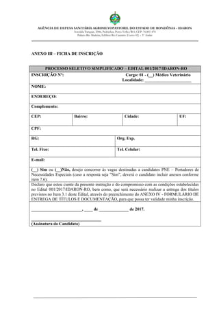 AGÊNCIA DE DEFESA SANITÁRIA AGROSILVOPASTORIL DO ESTADO DE RONDÔNIA - IDARON
Avenida Farquar, 2986, Pedrinhas, Porto Velho/RO, CEP: 76.801-470
Palácio Rio Madeira, Edifício Rio Cautário (Curvo 02) – 5º Andar
ANEXO III – FICHA DE INSCRIÇÃO
PROCESSO SELETIVO SIMPLIFICADO – EDITAL 001/2017/IDARON-RO
INSCRIÇÃO Nº: Cargo: 01 - (__) Médico Veterinário
Localidade: ______________________
NOME:
ENDEREÇO:
Complemento:
CEP: Bairro: Cidade: UF:
CPF:
RG: Org. Exp.
Tel. Fixo: Tel. Celular:
E-mail:
(__) Sim ou (__)Não, desejo concorrer às vagas destinadas a candidatos PNE – Portadores de
Necessidades Especiais (caso a resposta seja ”Sim”, deverá o candidato incluir anexos conforme
item 7.6).
Declaro que estou ciente da presente instrução e do compromisso com as condições estabelecidas
no Edital 001/2017/IDARON-RO, bem como, que será necessário realizar a entrega dos títulos
previstos no Item 3.1 deste Edital, através do preenchimento do ANEXO IV - FORMULÁRIO DE
ENTREGA DE TÍTULOS E DOCUMENTAÇÃO, para que possa ter validade minha inscrição.
________________________, ____ de ______________ de 2017.
_________________________________
(Assinatura do Candidato)
 
