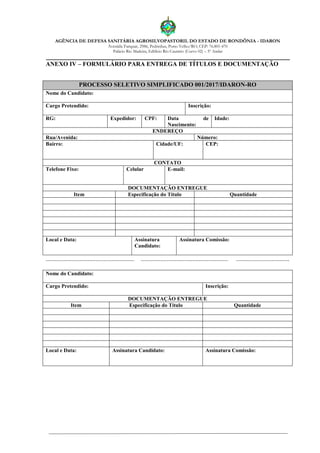 AGÊNCIA DE DEFESA SANITÁRIA AGROSILVOPASTORIL DO ESTADO DE RONDÔNIA - IDARON
Avenida Farquar, 2986, Pedrinhas, Porto Velho/RO, CEP: 76.801-470
Palácio Rio Madeira, Edifício Rio Cautário (Curvo 02) – 5º Andar
ANEXO IV – FORMULÁRIO PARA ENTREGA DE TÍTULOS E DOCUMENTAÇÃO
PROCESSO SELETIVO SIMPLIFICADO 001/2017/IDARON-RO
Nome do Candidato:
Cargo Pretendido: Inscrição:
RG: Expedidor: CPF: Data de
Nascimento:
Idade:
ENDEREÇO
Rua/Avenida: Número:
Bairro: Cidade/UF: CEP:
CONTATO
Telefone Fixo: Celular E-mail:
DOCUMENTAÇÃO ENTREGUE
Item Especificação do Título Quantidade
Local e Data: Assinatura
Candidato:
Assinatura Comissão:
....................................................... ...................................................... .................................
Nome do Candidato:
Cargo Pretendido: Inscrição:
DOCUMENTAÇÃO ENTREGUE
Item Especificação do Título Quantidade
Local e Data: Assinatura Candidato: Assinatura Comissão:
 