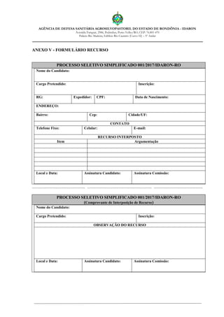 AGÊNCIA DE DEFESA SANITÁRIA AGROSILVOPASTORIL DO ESTADO DE RONDÔNIA - IDARON
Avenida Farquar, 2986, Pedrinhas, Porto Velho/RO, CEP: 76.801-470
Palácio Rio Madeira, Edifício Rio Cautário (Curvo 02) – 5º Andar
ANEXO V - FORMULÁRIO RECURSO
PROCESSO SELETIVO SIMPLIFICADO 001/2017/IDARON-RO
Nome do Candidato:
Cargo Pretendido: Inscrição:
RG: Expedidor: CPF: Data de Nascimento:
ENDEREÇO:
Bairro: Cep: Cidade/UF:
CONTATO
Telefone Fixo: Celular: E-mail:
RECURSO INTERPOSTO
Item Argumentação
Local e Data: Assinatura Candidato: Assinatura Comissão:
............................................... ......................................................... ...........................................
PROCESSO SELETIVO SIMPLIFICADO 001/2017/IDARON-RO
(Comprovante de Interposição de Recurso)
Nome do Candidato:
Cargo Pretendido: Inscrição:
OBSERVAÇÃO DO RECURSO
Local e Data: Assinatura Candidato: Assinatura Comissão:
 
