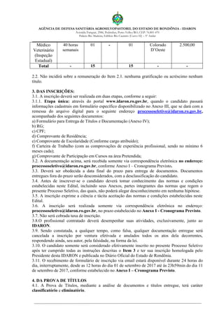 AGÊNCIA DE DEFESA SANITÁRIA AGROSILVOPASTORIL DO ESTADO DE RONDÔNIA - IDARON
Avenida Farquar, 2986, Pedrinhas, Porto Velho/RO, CEP: 76.801-470
Palácio Rio Madeira, Edifício Rio Cautário (Curvo 02) – 5º Andar
Médico
Veterinário
(Inspeção
Estadual)
40 horas
semanais
01 - 01 Colorado
D’Oeste
2.500,00
Total - 15 15 - -
2.2. Não incidirá sobre a remuneração do Item 2.1. nenhuma gratificação ou acréscimo nenhum
título.
3. DAS INSCRIÇÕES:
3.1. A inscrição deverá ser realizada em duas etapas, conforme a seguir:
3.1.1. Etapa única: através do portal www.idaron.ro.gov.br, quando o candidato passará
informações cadastrais em formulário específico disponibilizado no Anexo III, que se dará com a
remessa do arquivo digital para o seguinte endereço processoseletivo@idaron.ro.gov.br,
acompanhado dos seguintes documentos:
a) Formulário para Entrega de Títulos e Documentação (Anexo IV);
b) RG;
c) CPF;
d) Comprovante de Residência;
e) Comprovante de Escolaridade (Conforme cargo atribuído);
f) Carteira de Trabalho (com as comprovações de experiência profissional, sendo no mínimo 6
meses cada);
g) Comprovante de Participação em Cursos na área Pretendida;
3.2. A documentação acima, será recebida somente via correspondência eletrônica no endereço:
processoseletivo@idaron.ro.gov.br, conforme Anexo I – Cronograma Previsto.
3.3. Deverá ser obedecida a data final do prazo para entrega de documentos. Documentos
entregues fora do prazo serão desconsiderados, com a desclassificação do candidato.
3.4. Antes de inscrever-se o candidato deverá tomar conhecimento das normas e condições
estabelecidas neste Edital, incluindo seus Anexos, partes integrantes das normas que regem o
presente Processo Seletivo, das quais, não poderá alegar desconhecimento em nenhuma hipótese.
3.5. A inscrição exprime a ciência e tácita aceitação das normas e condições estabelecidas neste
Edital.
3.6. A inscrição será realizada somente via correspondência eletrônica no endereço:
processoseletivo@idaron.ro.gov.br, no prazo estabelecido no Anexo I - Cronograma Previsto.
3.7. Não será cobrada taxa de inscrição.
3.8.O profissional contratado deverá desempenhar suas atividades, exclusivamente, junto ao
IDARON.
3.9. Sendo constatada, a qualquer tempo, como falsa, qualquer documentação entregue será
cancelada a inscrição por ventura efetivada e anulados todos os atos dela decorrentes,
respondendo ainda, seu autor, pela falsidade, na forma da lei.
3.10. O candidato somente será considerado efetivamente inscrito no presente Processo Seletivo
após ter cumprido todas as instruções descritas o Item 3 e ter sua inscrição homologada pelo
Presidente desta IDARON e publicada no Diário Oficial do Estado de Rondônia.
3.11. O recebimento de formulário de inscrição via email estará disponível durante 24 horas do
dia, initerruptamente, desde as 12 horas do dia 01 de setembro de 2017 até às 23h59min do dia 11
de setembro de 2017, conforme estabelecido no Anexo I – Cronograma Previsto.
4. DA PROVA DE TÍTULOS
4.1. A Prova de Títulos, mediante a análise de documentos e títulos entregue, terá caráter
classificatório e eliminatório.
 