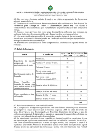 AGÊNCIA DE DEFESA SANITÁRIA AGROSILVOPASTORIL DO ESTADO DE RONDÔNIA - IDARON
Avenida Farquar, 2986, Pedrinhas, Porto Velho/RO, CEP: 76.801-470
Palácio Rio Madeira, Edifício Rio Cautário (Curvo 02) – 5º Andar
4.2. Fica reservado à Comissão o direito de exigir, a seu critério, a apresentação dos documentos
originais para conferência.
4.3. Somente serão considerados os documentos obtidos pelo candidato até a data do envio do
Formulário para Entrega de Títulos e Documentação (Anexo IV). Fica vedada a
complementação de documentação após o encerramento do prazo estabelecido para a respectiva
entrega.
4.4. Todos os cursos previstos, bem como tempo de experiência profissional para pontuação na
análise de títulos, deverão estar concluídos até a data da inscrição no processo seletivo.
4.5. Não serão consideradas, para efeito de pontuação, as cópias digitais de documentos não
autenticadas, bem como documentos gerados por via eletrônica que não estejam acompanhados
do respectivo mecanismo de autenticação.
4.6. Somente serão considerados os títulos comprobatórios, constantes das seguintes tabelas de
pontuação.
4.7. Tabela de Pontuação:
ITEM CRITÉRIO
PONTUAÇÃO
UNITÁRIA
PONTUAÇÃO
MÁXIMA
Experiência de trabalho
comprovada em
estabelecimento de abate.
Até 01 ano. 8
20Acima de 01 ano até 03 anos. 10
Acima de 03 anos. 20
Pós-Graduação na área de
Inspeção.
Istricto sensu - com
reconhecimento pelo MEC.
10 10
Latu sensu - com
reconhecimento pelo MEC.
5 10
Curso Específico em
inspeção de carnes, com
carga horária mínima de 32
(trinta e duas) horas
Duração acima de 360 horas. 8 16
Cursos ou estágios na área
de Inspeção.
Duração de 120 a 360 horas. 5 20
Duração de 60 a 119 horas. 4 16
Duração de 20 a 59 horas. 2 8
100
4.7. Todos os cursos deverão ter a autorização oficial.
4.8. A comprovação de experiência profissional será feita mediante apresentação de documento
que comprove o vínculo da pessoa com a instituição (cópia de CTPS ou, ainda, de certidão de
tempo de serviço), no caso de empregados, ou de contrato de prestação de serviços, no caso de
autônomo, acompanhada de declaração ou atestado de capacidade técnica expedido pelo órgão ou
empresa, com indicação das atividades desempenhadas.
4.9. Os atestados de capacidade técnica, expedidos por instituições públicas ou privadas, devem
ser assinados por representante devidamente autorizado da instituição contratante dos serviços,
com firma reconhecida (quando não se tratar de órgão público), que comprove o tempo e a
experiência apresentados. O atestado de capacidade técnica deverá trazer indicação clara e legível
do cargo e nome do representante da empresa que o assina, bem como referência, para eventual
 