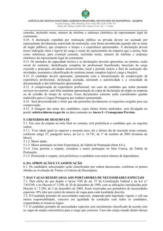 AGÊNCIA DE DEFESA SANITÁRIA AGROSILVOPASTORIL DO ESTADO DE RONDÔNIA - IDARON
Avenida Farquar, 2986, Pedrinhas, Porto Velho/RO, CEP: 76.801-470
Palácio Rio Madeira, Edifício Rio Cautário (Curvo 02) – 5º Andar
consulta, incluindo nome, número de telefone e endereço eletrônico do representante legal do
contratante.
4.10. A declaração expedida por instituição pública ou privada deverá ser assinada por
representante devidamente autorizado da instituição, com firma reconhecida (quando não se tratar
de órgão público), que comprove o tempo e a experiência apresentados. A declaração deverá
trazer indicação clara e legível do cargo e nome do representante da empresa que o assina, bem
como referência, para eventual consulta, incluindo nome, número de telefone e endereço
eletrônico do representante legal do contratante.
4.11. Os atestados de capacidade técnica e as declarações deverão apresentar, no mínimo, razão
social do emitente; identificação completa do profissional beneficiado; descrição do cargo
exercido e principais atividades desenvolvidas; local e período (início e fim) de realização das
atividades; assinatura e identificação do emitente (nome completo legível, cargo e função).
4.12. O candidato deverá apresentar, juntamente com a documentação de comprovação da
experiência profissional, declaração assinada, atestando a autenticidade e a veracidade da
documentação e das informações apresentadas.
4.13. A comprovação de experiência profissional, em caso de candidato que tenha prestado
serviços no exterior, será feita mediante apresentação de cópia de declaração do órgão ou empresa
ou de certidão de tempo de serviço. Esses documentos somente serão considerados quando
traduzidos para a Língua Portuguesa por tradutor juramentado.
4.14. Será desconsiderado o título que não preencher devidamente os requisitos exigidos para sua
comprovação.
4.15. A listagem das notas dos candidatos, cujos títulos forem analisados, será divulgada no
portal: seletivo.idaron.ro.gov.br na data constante no Anexo I - Cronograma Previsto.
5. CRITERIOS DE DESEMPATE
5.1. Em caso de empate na nota final no certame, terá preferência o candidato que, na seguinte
ordem:
5.1.1. Tiver idade igual ou superior a sessenta anos, até o último dia de inscrição neste certame,
conforme artigo 27, parágrafo único, da Lei n. 10.741, de 1º de outubro de 2003 (Estatuto do
Idoso);
5.1.2. Maior idade;
5.1.3. Maior pontuação no Item Experiência, da Tabela de Pontuação (Item 4.6.);
5.1.4. Caso persista o empate, considera a maior pontuação no Item Cursos, da Tabela de
Pontuação;
5.1.5. Persistindo o empate, terá preferência o candidato com maior número de dependentes.
6. DA APROVAÇÃO E CLASSIFICAÇÃO
6.1. Os candidatos selecionados serão classificados por ordem decrescente, conforme os pontos
obtidos na Avaliação de Títulos e Critérios de Desempates.
7. DAS VAGAS RESERVADAS AOS PORTADORES DE NECESSIDADES ESPECIAIS
7.1. Para efeito do que dispõe o inciso VIII do art. 37 da Constituição Federal e na Lei n.º
7.853/89, e no Decreto nº 3.298, de 20 de dezembro de 1999, com as alterações introduzidas pelo
Decreto n.º 5.296, de 2 de dezembro de 2004, ficam reservadas aos portadores de necessidades
especiais 10% (dez por cento) do número de vagas para cada localidade descrita.
7.2. O Candidato portador de necessidades especiais, amparado pela legislação vigente e sob sua
inteira responsabilidade, concorre em igualdade de condições com todos os candidatos,
resguardadas as ressalvas legais.
7.3. O candidato portador de necessidades especiais será inicialmente classificado de acordo com
as vagas de ampla concorrência para o cargo que concorre. Caso não esteja situado dentro dessas
 