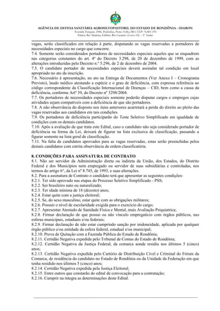 AGÊNCIA DE DEFESA SANITÁRIA AGROSILVOPASTORIL DO ESTADO DE RONDÔNIA - IDARON
Avenida Farquar, 2986, Pedrinhas, Porto Velho/RO, CEP: 76.801-470
Palácio Rio Madeira, Edifício Rio Cautário (Curvo 02) – 5º Andar
vagas, serão classificados em relação à parte, disputando as vagas reservadas a portadores de
necessidades especiais no cargo que concorre.
7.4. Somente serão considerados portadores de necessidades especiais aqueles que se enquadrem
nas categorias constantes do art. 4º do Decreto 3.298, de 20 de dezembro de 1999, com as
alterações introduzidas pelo Decreto n.º 5.296, de 2 de dezembro de 2004.
7.5. O candidato portador de necessidades especiais deverá assinalar tal condição em local
apropriado no ato da inscrição.
7.6. Necessário à apresentação, no ato na Entrega de Documentos (Ver Anexo I – Cronograma
Previsto), laudo médico atestando a espécie e o grau de deficiência, com expressa referência ao
código correspondente da Classificação Internacional de Doenças – CID, bem como a causa da
deficiência, conforme Artº 39, do Decreto nº 3298/2004.
7.7. Os portadores de necessidades especiais somente poderão disputar cargos e empregos cujas
atividades sejam compatíveis com a deficiência de que são portadores.
7.8. A não observância do disposto nos itens anteriores acarretará a perda do direito ao pleito das
vagas reservadas aos candidatos em tais condições.
7.9. Os portadores de deficiência participarão do Teste Seletivo Simplificado em igualdade de
condições com os demais candidatos.
7.10. Após a avaliação de que trata este Edital, caso o candidato não seja considerado portador de
deficiência na forma da Lei, deixará de figurar na lista exclusiva de classificação, passando a
figurar somente na lista geral de classificação.
7.11. Na falta de candidatos aprovados para as vagas reservadas, estas serão preenchidas pelos
demais candidatos com estrita observância da ordem classificatória.
8. CONDIÇÕES PARA ASSINATURA DE CONTRATO
8.1. Não ser servidor da Administração direta ou indireta da União, dos Estados, do Distrito
Federal e dos Municípios nem empregado ou servidor de suas subsidiárias e controladas, nos
termos do artigo 6°, da Lei nº 8.745, de 1993, e suas alterações.
8.2. Para a assinatura de Contrato o candidato terá que apresentar as seguintes condições:
8.2.1. Ter sido aprovado nas etapas do Processo Seletivo Simplificado - PSS;
8.2.2. Ser brasileiro nato ou naturalizado;
8.2.3. Ter idade mínima de 18 (dezoito) anos;
8.2.4. Estar quite com a justiça eleitoral;
8.2.5. Se, do sexo masculino, estar quite com as obrigações militares;
8.2.6. Possuir o nível de escolaridade exigida para o exercício do cargo;
8.2.7. Apresentar Atestado de Sanidade Física e Mental, mais Avaliação Psiquiatrica;
8.2.8. Firmar declaração de que possui ou não vínculo empregatício com órgãos públicos, nas
esferas municipais, estaduais e/ou federais;
8.2.9. Firmar declaração de não estar cumprindo sanção por inidoneidade, aplicada por qualquer
órgão público e/ou entidade da esfera federal, estadual e/ou municipal;
8.2.10. Prova de Quitação com a Fazenda Pública do Estado de Rondônia;
8.2.11. Certidão Negativa expedida pelo Tribunal de Contas do Estado de Rondônia;
8.2.12. Certidão Negativa da Justiça Federal, da comarca aonde residiu nos últimos 5 (cinco)
anos;
8.2.13. Certidão Negativa expedida pelo Cartório de Distribuição Cível e Criminal do Fórum da
Comarca, de residência do candidato no Estado de Rondônia ou da Unidade da Federação em que
tenha residido nos últimos 5 (cinco) anos;
8.2.14. Certidão Negativa expedida pela Justiça Eleitoral;
8.2.15. Entre outros que constarão do edital de convocação para a contratação;
8.2.16. Cumprir na íntegra as determinações deste Edital.
 