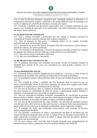 AGÊNCIA DE DEFESA SANITÁRIA AGROSILVOPASTORIL DO ESTADO DE RONDÔNIA - IDARON
Avenida Farquar, 2986, Pedrinhas, Porto Velho/RO, CEP: 76.801-470
Palácio Rio Madeira, Edifício Rio Cautário (Curvo 02) – 5º Andar
12.6. O setor de Recursos Humanos, responsável pela contratação analisará as fotocópias e as
comparará aos documentos originais, conferindo a sua autenticidade por meio de declaração a ser
escrita ou impressa em cada folha de fotocópia e assinada pelo Agente.
12.7. Verificada a falsidade nos documentos apresentados, será o candidato eliminado do teste
seletivo, com nulidade da aprovação ou da classificação e dos efeitos decorrentes, sem prejuízo
das sanções penais aplicáveis.
13. DA RESCISÃO DE CONTRATO
13.1. Terá o contrato rescindido o profissional que não cumprir as cláusulas previstas em
Contratado de Trabalho específico firmado entre as partes contratantes.
13.2. Além da apuração de falta grave, o contratado poderá ter seu contrato rescindido
unilateralmente pela Administração, quando:
13.2.1. Ausentar-se do serviço por mais de 04 (quatro) dias úteis, consecutivos ou não, durante o
período do contrato, sem motivo justificado;
13.2.2. For nomeado ou designado para o exercício de cargo em comissão ou função de confiança
em qualquer das esferas de governo, ainda que a título precário ou em substituição;
13.2.3. Seus serviços forem considerados ineficientes;
13.2.4. Agir com insubordinação e desrespeito.
14. DO PRAZO PARA CONTRATAÇÃO
14.1. O candidato selecionado será contratado para prestar serviços de Inspeção Estadual na
IDARON pelo período de 01 (um) ano, prorrogável por igual período, conforme Lei nº
4.109/2017.
15. DAS DISPOSIÇÕES FINAIS
15.1. O presente Processo Seletivo Simplificado terá validade de 1 (um) ano, a contar da data da
homologação do Resultado Final publicado no Diário Oficial do Estado de Rondônia.
15.2. As contratações somente serão permitidas dentro do prazo de validade do presente Processo
Seletivo.
15.3. Será excluído do certame o candidato que fizer declaração falsa ou inexata ou, por sua
inteira responsabilidade, deixar de apresentar quaisquer dos documentos exigidos neste Edital,
incluindo-se os exigidos para a confirmação de sua inscrição.
15.4. Em caso de desistência, óbito ou mudança de domicílio do profissional contratado e, para
não haver prejuízo na continuidade da oferta de serviço, a administração poderá, dispensar e
substituir o contratado por outro que atenda aos dispositivos legais.
15.5. Não será fornecido ao candidato documento comprobatório de classificação no presente
Processo Seletivo Público, valendo, para esse fim, a homologação divulgada no Diário Oficial do
Estado de Rondônia ou em jornais de ampla circulação no Estado de Rondônia.
15.6. Em caso de não preenchimento das vagas ofertadas, seja pela falta de candidatos inscritos
e/ou não aprovados, abrir-se-ão novas datas para inscrição e entrega de títulos para preenchimento
destas, tendo este novo processo de adequação à publicidade e prazos legalmente exigidos.
15.7. A avaliação dos títulos será coordenada, exclusivamente, pela Comissão do Processo
Seletivo Simplificado IDARON.
15.8. Fica proibido o recebimento de títulos e documentação por parte de servidores que não
estejam devidamente designados para esse fim. A entrega deverá ser efetuada, exclusivamente, ao
órgão credenciado via internet, nos termos do Edital. A entrega, feita fora dos padrões, dispostos
neste edital, será desconsiderada.
15.9. Os casos omissos serão resolvidos pela Comissão designada para acompanhamento do
referido Processo Seletivo, juntamente com a Procuradoria Autárquica do IDARON.
 