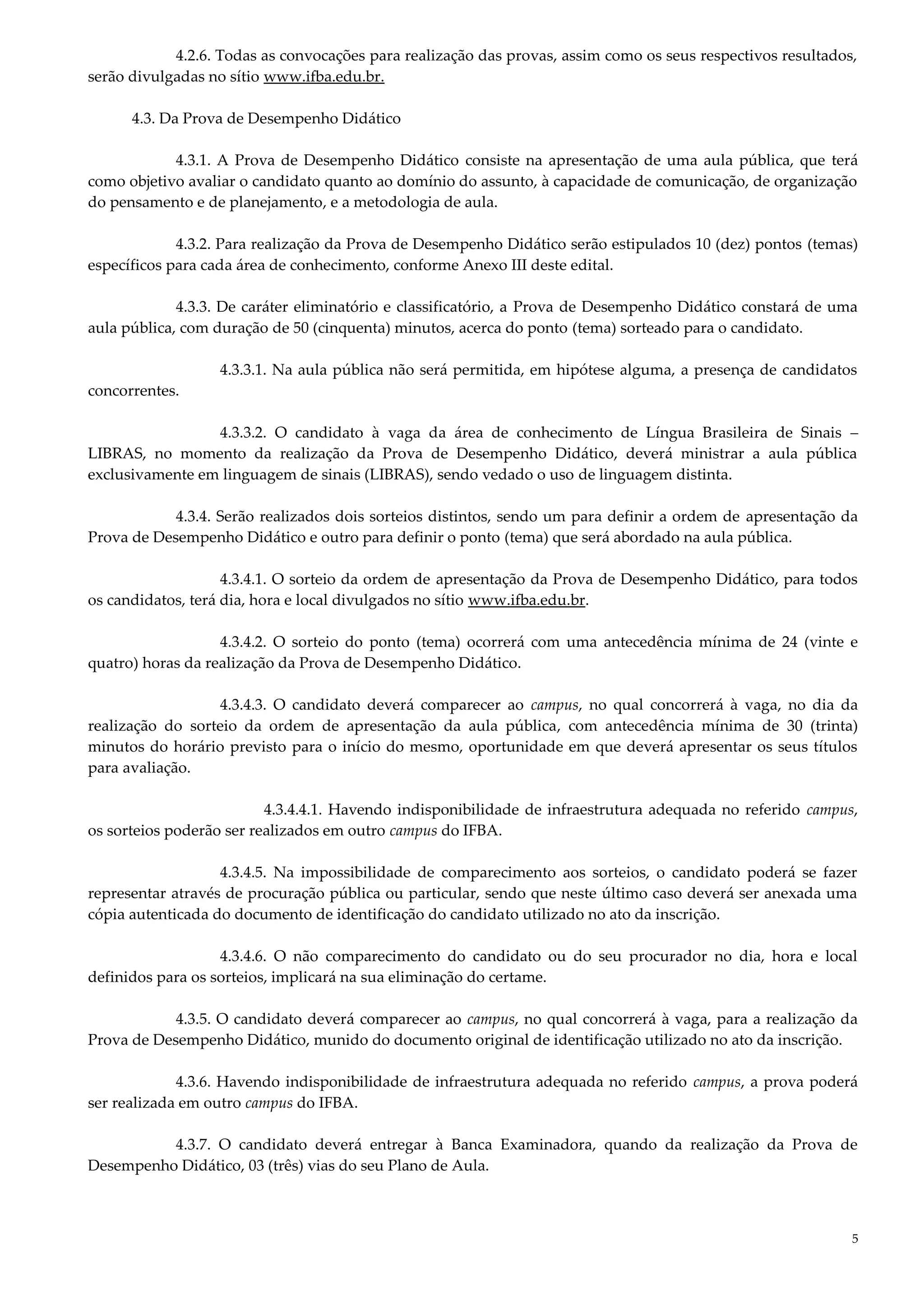 5
4.2.6. Todas as convocações para realização das provas, assim como os seus respectivos resultados,
serão divulgadas no sítio www.ifba.edu.br.
4.3. Da Prova de Desempenho Didático
4.3.1. A Prova de Desempenho Didático consiste na apresentação de uma aula pública, que terá
como objetivo avaliar o candidato quanto ao domínio do assunto, à capacidade de comunicação, de organização
do pensamento e de planejamento, e a metodologia de aula.
4.3.2. Para realização da Prova de Desempenho Didático serão estipulados 10 (dez) pontos (temas)
específicos para cada área de conhecimento, conforme Anexo III deste edital.
4.3.3. De caráter eliminatório e classificatório, a Prova de Desempenho Didático constará de uma
aula pública, com duração de 50 (cinquenta) minutos, acerca do ponto (tema) sorteado para o candidato.
4.3.3.1. Na aula pública não será permitida, em hipótese alguma, a presença de candidatos
concorrentes.
4.3.3.2. O candidato à vaga da área de conhecimento de Língua Brasileira de Sinais –
LIBRAS, no momento da realização da Prova de Desempenho Didático, deverá ministrar a aula pública
exclusivamente em linguagem de sinais (LIBRAS), sendo vedado o uso de linguagem distinta.
4.3.4. Serão realizados dois sorteios distintos, sendo um para definir a ordem de apresentação da
Prova de Desempenho Didático e outro para definir o ponto (tema) que será abordado na aula pública.
4.3.4.1. O sorteio da ordem de apresentação da Prova de Desempenho Didático, para todos
os candidatos, terá dia, hora e local divulgados no sítio www.ifba.edu.br.
4.3.4.2. O sorteio do ponto (tema) ocorrerá com uma antecedência mínima de 24 (vinte e
quatro) horas da realização da Prova de Desempenho Didático.
4.3.4.3. O candidato deverá comparecer ao campus, no qual concorrerá à vaga, no dia da
realização do sorteio da ordem de apresentação da aula pública, com antecedência mínima de 30 (trinta)
minutos do horário previsto para o início do mesmo, oportunidade em que deverá apresentar os seus títulos
para avaliação.
4.3.4.4.1. Havendo indisponibilidade de infraestrutura adequada no referido campus,
os sorteios poderão ser realizados em outro campus do IFBA.
4.3.4.5. Na impossibilidade de comparecimento aos sorteios, o candidato poderá se fazer
representar através de procuração pública ou particular, sendo que neste último caso deverá ser anexada uma
cópia autenticada do documento de identificação do candidato utilizado no ato da inscrição.
4.3.4.6. O não comparecimento do candidato ou do seu procurador no dia, hora e local
definidos para os sorteios, implicará na sua eliminação do certame.
4.3.5. O candidato deverá comparecer ao campus, no qual concorrerá à vaga, para a realização da
Prova de Desempenho Didático, munido do documento original de identificação utilizado no ato da inscrição.
4.3.6. Havendo indisponibilidade de infraestrutura adequada no referido campus, a prova poderá
ser realizada em outro campus do IFBA.
4.3.7. O candidato deverá entregar à Banca Examinadora, quando da realização da Prova de
Desempenho Didático, 03 (três) vias do seu Plano de Aula.
 